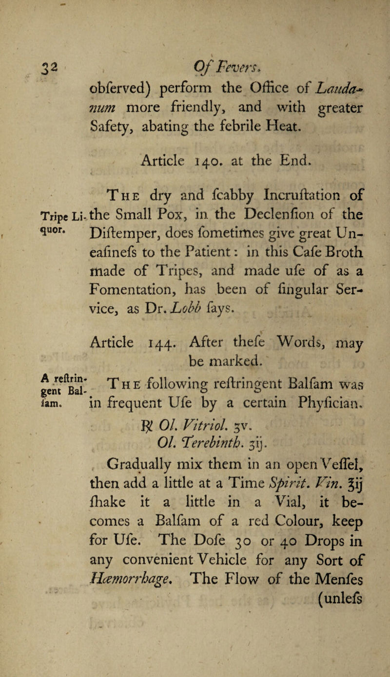 obferved) perform the Office of Lauda- num more friendly, and with greater Safety, abating the febrile Heat. Article 140. at the End. The dry and fcabby Incruftation of Tripe Li-the Small Pox, in the Declenfion of the 3uor# Difternper, does fometimes give great Un- eafinefs to the Patient: in this Cafe Broth made of Tripes, and made ufe of as a Fomentation, has been of fingular Ser¬ vice, as Dr. Lobb fays. , * \ * ✓ Article 144. After thefe Words, may be marked. gen^Bal- T h e following reftringent Balfam was tam. in frequent Ufe by a certain Phyfician. $ 01. Vitriol. 3V. 01. Terebinth. 31J. Gradually mix them in an openVeffel, then add a little at a Time Spirit. Vin. §ij fhake it a little in a Vial, it be¬ comes a Balfam of a red Colour, keep for Ufe. The Dofe 30 or 40 Drops in any convenient Vehicle for any Sort of Hemorrhage. The Flow of the Menfes (unlefs