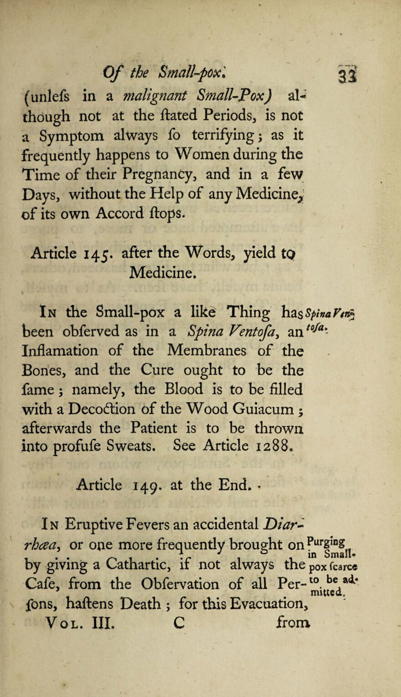 (unlefs in a malignant Small-Pox) al¬ though not at the Hated Periods, is not a Symptom always fo terrifying 3 as it frequently happens to Women during the Time of their Pregnancy, and in a few Days, without the Help of any Medicine^ of its own Accord Hops. Article 145. after the Words, yield to Medicine. In the Small-pox a like Thing hasSpinaVin* been obferved as in a Spina Ventofa, antoJa'- Inflamation of the Membranes of the Bones, and the Cure ought to be the fame; namely, the Blood is to be filled with a Deco&ion of the Wood Guiacum ; afterwards the Patient is to be thrown into profufe Sweats. See Article 1288. Article 149. at the End. - In Eruptive Fevers an accidental Diar~ rhcea, or one more frequently brought on by giving a Cathartic, if not always the p0x fcarce Cafe, from the Obfervation of all Per-10. bc4a<*‘ fons, haftens Death ; for this Evacuation, Vol. III. C from