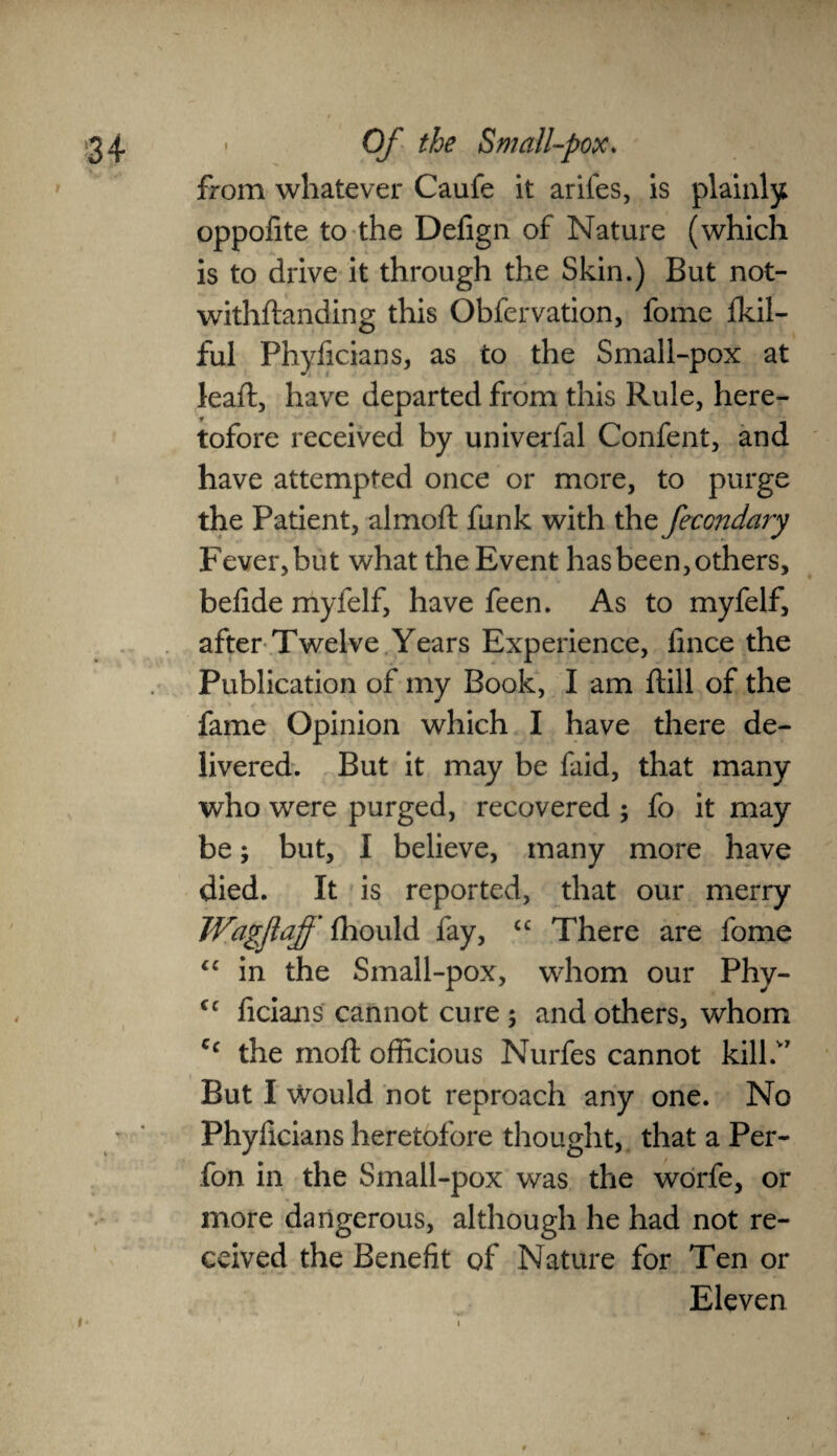 from whatever Caufe it arifes, is plainly oppofite to the Defign of Nature (which is to drive it through the Skin.) But not- withftanding this Obfervation, fome fkil- ful Phyficians, as to the Small-pox at leaft, have departed from this Rule, here¬ tofore received by univerfal Confent, and have attempted once or more, to purge the Patient, almoft funk with the fecondary Fever, but what the Event has been, others, befide myfelf, have feen. As to myfelf, after Twelve Years Experience, fince the Publication of my Book, I am ftill of the fame Opinion which I have there de¬ livered. But it may be faid, that many who were purged, recovered ; fo it may be; but, I believe, many more have died. It is reported, that our merry Wagflaff fhould fay, “ There are fome “ in the Small-pox, whom our Phy- fc licians cannot cure ; and others, whom Cf the moft officious Nurfes cannot kill.” But I would not reproach any one. No Phyficians heretofore thought, that a Per- fon in the Small-pox was the worfe, or more dangerous, although he had not re¬ ceived the Benefit of Nature for Ten or Eleven