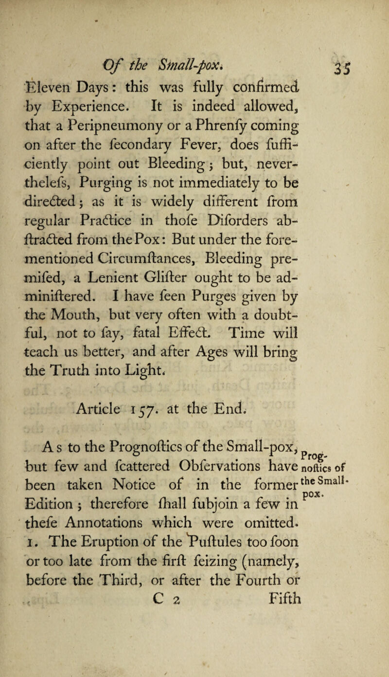Eleven Days: this was fully confirmed by Experience. It is indeed allowed* that a Peripneumony or a Phrenfy coming on after the fecondary Fever* does fuffi- ciently point out Bleeding \ but, never- thelefs, Purging is not immediately to be directed; as it is widely different from regular Pra&ice in thofe Diforders ab- ftradted from the Pox: But under the fore- mentioned Circumftances, Bleeding pre- mifed, a Lenient Glifter ought to be ad¬ min iftered. I have feen Purges given by the Mouth, but very often with a doubt¬ ful, not to fay, fatal Effect. Time will teach us better, and after Ages will bring the Truth into Light. Article 157. at the End. A s to the Prognoftics of the Small-pox, p but few and fcattered Obfervations have noftics of been taken Notice of in the formertheSmali* pox. Edition ; therefore fhall fubjoin a few in thefe Annotations which were omitted. 1. The Eruption of the Puftules too foon or too late from the firft feizing (namely, before the Third, or after the Fourth or C 2 Fifth r. /