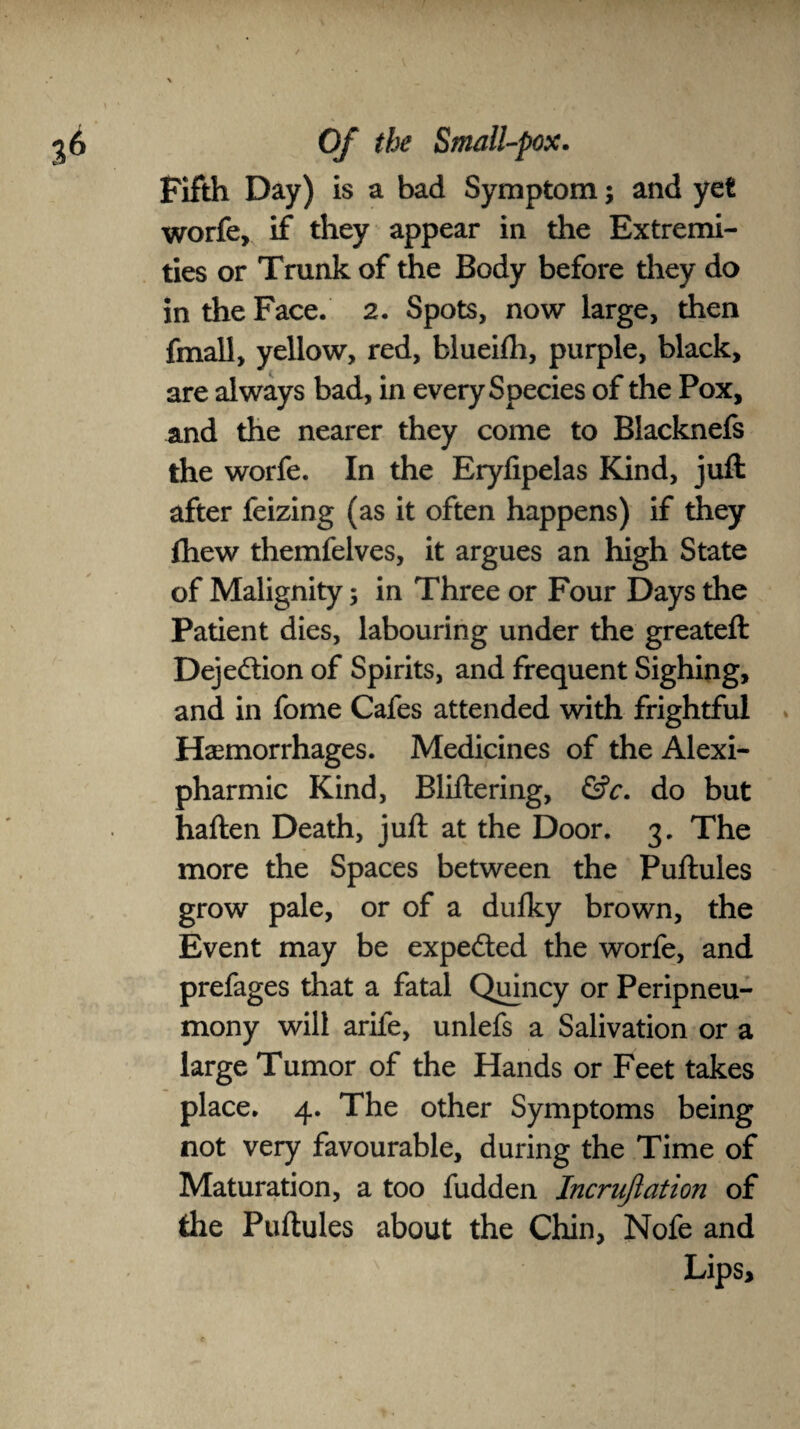 Fifth Day) is a bad Symptom; and yet worfe, if they appear in the Extremi¬ ties or Trunk of the Body before they do in the Face. 2. Spots, now large, then fmall, yellow, red, blueifh, purple, black, are always bad, in every Species of the Pox, and the nearer they come to Blacknefs the worfe. In the Eryfipelas Kind, juft after feizing (as it often happens) if they fhew themfelves, it argues an high State of Malignity; in Three or Four Days the Patient dies, labouring under the greateft Deje&ion of Spirits, and frequent Sighing, and in fome Cafes attended with frightful Haemorrhages. Medicines of the Alexi- pharmic Kind, Bliftering, &c. do but haften Death, juft at the Door. 3. The more the Spaces between the Puftules grow pale, or of a dulky brown, the Event may be expected the worfe, and prefages that a fatal Quincy or Peripneu- mony will arife, unlefs a Salivation or a large Tumor of the Hands or Feet takes place. 4. The other Symptoms being not very favourable, during the Time of Maturation, a too fudden Incrujlation of the Puftules about the Chin, Nofe and Lips,
