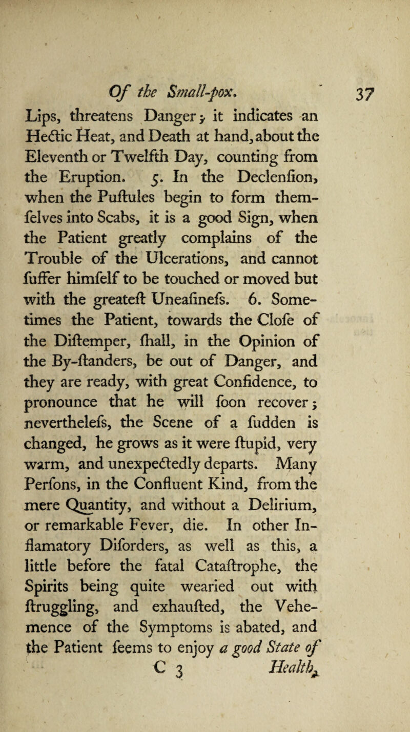 \ Lips, threatens Danger > it indicates an He&ic Heat, and Death at hand, about the Eleventh or Twelfth Day, counting from the Eruption. 5. In the Declenfion, when the Puftules begin to form them- felves into Scabs, it is a good Sign, when the Patient greatly complains of die Trouble of the Ulcerations, and cannot fuffer himfelf to be touched or moved but with the greateft Uneafinefs. 6. Some¬ times the Patient, towards the Clofe of the Diftemper, fhail, in the Opinion of the By-ftanders, be out of Danger, and they are ready, with great Confidence, to pronounce that he will foon recover; neverthelefs, the Scene of a fudden is changed, he grows as it were ftupid, very warm, and unexpectedly departs. Many Perfons, in the Confluent Kind, from the mere Quantity, and without a Delirium, or remarkable Fever, die. In other In- flamatory Diforders, as well as this, a little before the fatal Cataftrophe, the Spirits being quite wearied out with ftruggling, and exhaufted, the Vehe¬ mence of the Symptoms is abated, and the Patient feems to enjoy a good State of C 3 Health^