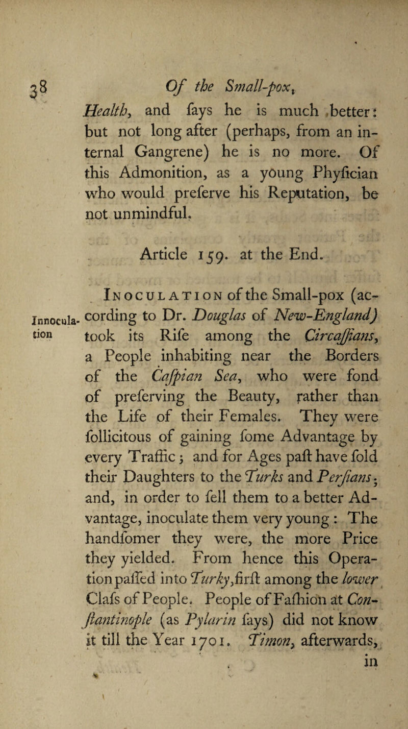 2 8 Of the Small-pox x Health, and fays he is much -better: but not long after (perhaps, from an in¬ ternal Gangrene) he is no more. Of this Admonition, as a young Phyfician who would preferve his Reputation, be not unmindful. Article 159. at the End. Inoculation of the Small-pox (ac- Innocula- cording to Dr. Douglas of New-England) took its Rife among the Circafjians, a People inhabiting near the Borders of the Cafpian Sea, who were fond of preferving the Beauty, rather than the Life of their Females. They were follicitous of gaining fome Advantage by every Traffic 5 and for Ages paft have fold their Daughters to the Dirks and Perjians. and, in order to fell them to a better Ad¬ vantage, inoculate them very young : The handfomer they were, the more Price they yielded. From hence this Opera¬ tion paffed into Durky,firft among the lower Clafs of People. People of Fafhion at Con- Jlantinople (as Pylarin fays) did not know it till the Year 1701. Dimon, afterwards, in