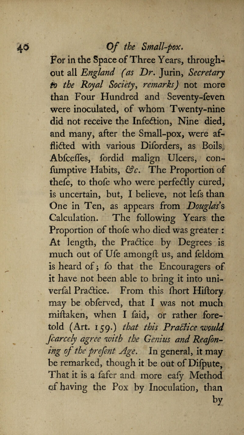 For in the Space of Three Years, through-* out all England (as Dr, Jurin, Secretary to the Royal Society, remarks) not more than Four Hundred and Seventy-feven were inoculated, of whom Twenty-nine did not receive the Infedtion, Nine died, and many, after the Small-pox, were a£* flidted with various Diforders, as Boils., Abfcefles, fordid malign Ulcers, con-^ fumptive Habits, &c. The Proportion of thefe, to thofe who were perfedtly cured, is uncertain, but, I believe, not lefs than One in Ten, as appears from Douglas's Calculation. The following Years the Proportion of thofe who died was greater : At length, the Pradtice by Degrees is much out of Ufe amongft us, and feldom is heard of; fo that the Encouragers of it have not been able to bring it into uni- verfal Pradtice. From this fhort Hiftory may be obferved, that I was not much miftaken, when I faid, or rather fore¬ told (Art. 159.) that this Practice would fcarcely agree with the Genius and Reafon- mg of the prefent Age. In general, it may be remarked, though it be out of Difpute, That it is a fafer and more eaiy Method of having the Fox by Inoculation, than by