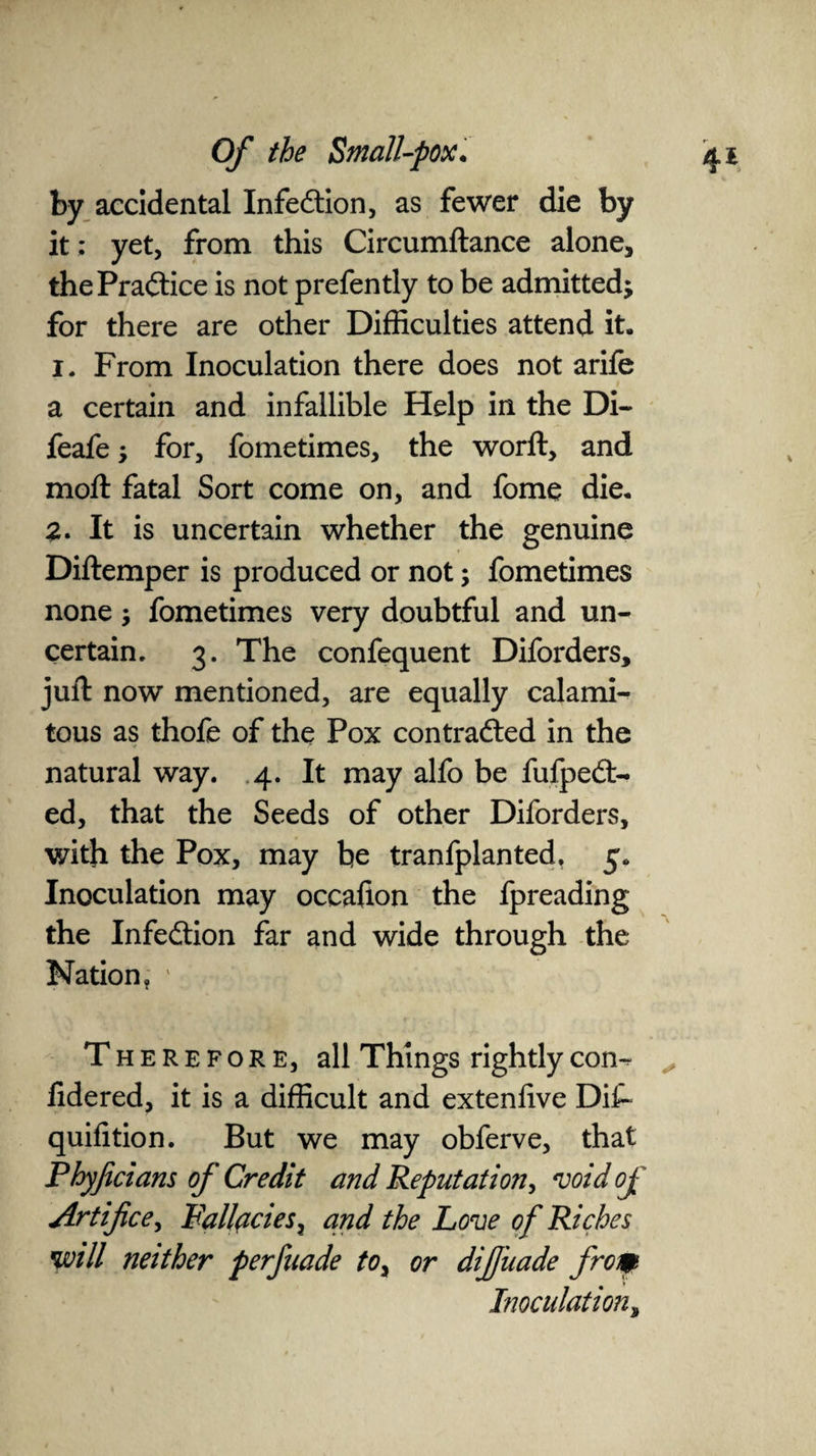 by accidental Infection, as fewer die by it ; yet, from this Circumftance alone, the Practice is not prefently to be admitted; for there are other Difficulties attend it. 1. From Inoculation there does not arife a certain and infallible Help in the Di- feafe; for, fometimes, the worft, and moft fatal Sort come on, and fome die. 2. It is uncertain whether the genuine Diftemper is produced or not; fometimes none; fometimes very doubtful and un¬ certain. 3. The confequent Diforders, juft now mentioned, are equally calami¬ tous as thofe of the Pox contra&ed in the natural way. 4. It may alfo be fufpedt- ed, that the Seeds of other Diforders, with the Pox, may be tranfplanted, 5. Inoculation may occalion the fpreading the Infection far and wide through the Nation, 1 Therefore, all Things rightly con-? lidered, it is a difficult and extenfive Dif- quifition. But we may obferve, that Phyficians of Credit and Reputation, void of Artifice, Fallacies x and the Love of Riches will neither perfaade toy or difiiiade from Inoculation,