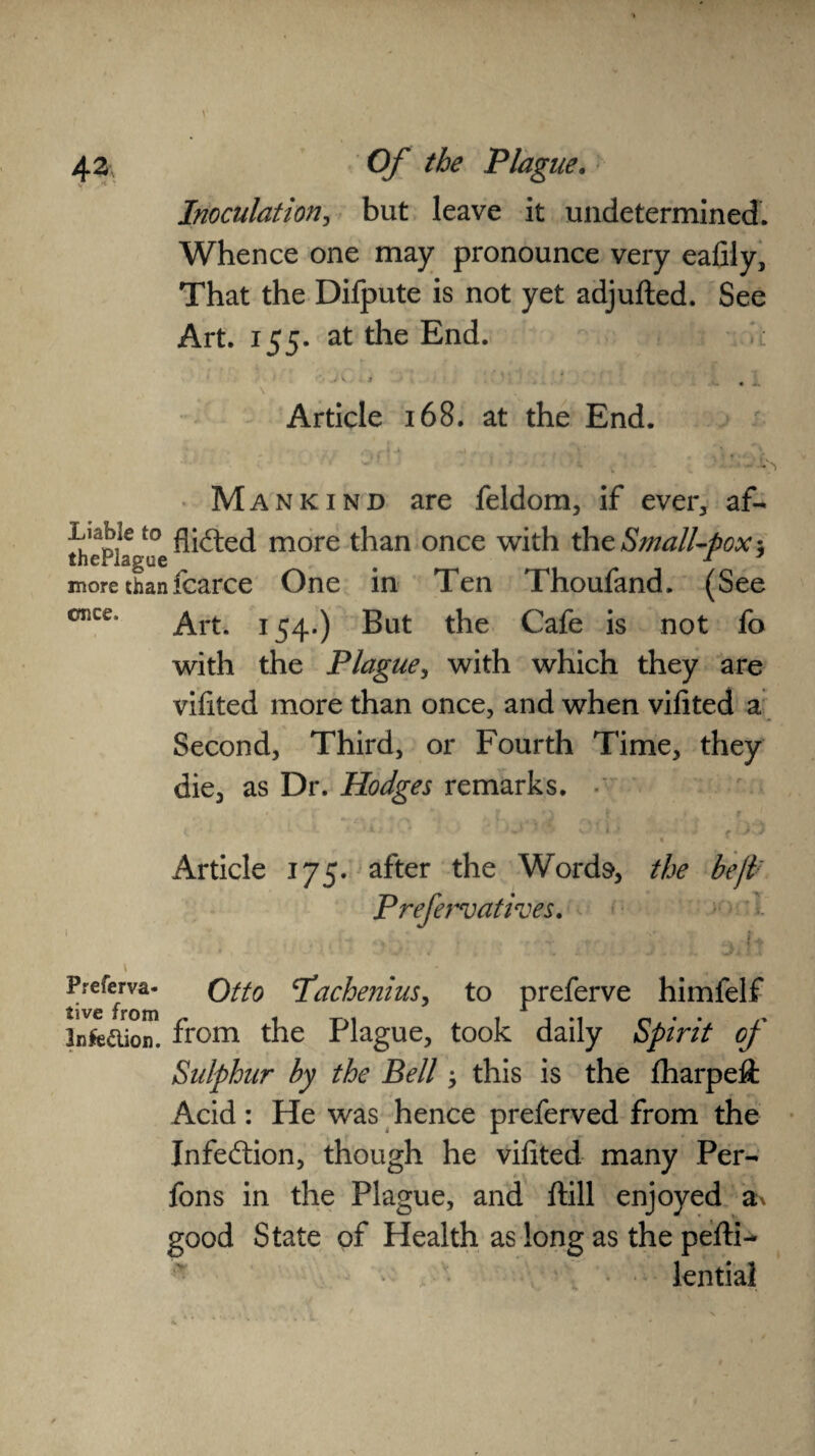 43 Of the Plague. Inoculation, but leave it undetermined. Whence one may pronounce very ealiiy, That the Difpute is not yet adjufted. See Art. 155. at the End. • V '* ■ .. . Article 168. at the End. Mankind are feldom, if ever, af- ^p^°e flirted more than once with the Small-pox*, more thanfcarce One in Ten Thoufand. (See once’ Art. 154*) But the Cafe is not fo with the Plague, with which they are vilited more than once, and when vilited a Second, Third, or Fourth Time, they die, as Dr. Hodges remarks. Article 175. after the Words, the beji; Prefervatives, I n. Preferva- Qtto pachenius, to preferve himfelf infeaion. from the Plague, took daily Spirit of Sidphur hy the Bell ^ this is the Jfharpeft Acid: He was hence preferved from the Infection, though he vilited many Per- fons in the Plague, and ftill enjoyed a* good State of Health as long as the pelti- lential