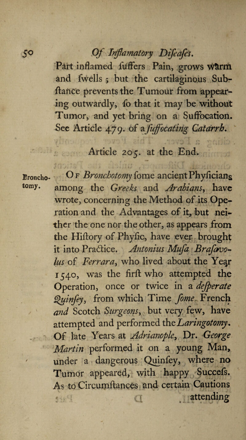 So Broncho- to my. / / Of Inf amatory Difeafcs. Part inflamed fuffers Pain, grows w£rm and fwells ; but the cartilaginous Sub- ftance prevents the Tumour from appear¬ ing outwardly, fo that it may be without Tumor, and yet bring on a Suffocation. See Article 479. of a fuffocating Catarrh. At 4 .... * * I Article 205. at the End. j i ji s * ^ kj . Of Bronchotomyfome ancientPhyficians among the Greeks and Arabians, have wrote, concerning the Method of its Ope¬ ration and the Advantages of it, but nei¬ ther the one nor the other, as appears from the Hiftory of Phyfic, have ever brought it into Practice. Antonins Mufa Brafavo- lus of Ferrara, who lived about the Year 1540, was the firft who attempted the Operation, once or twice in a defperate i^uinfey, from which Time fome French and Scotch Surgeons, but very few, have attempted and performed the haringotomy * Of late Years at Adrianople, Dr. George Martin performed it on a young Man, under a dangerous Quinfey, where no Tumor appeared, with happy Succefs. As to Circumftances and certain Cautions