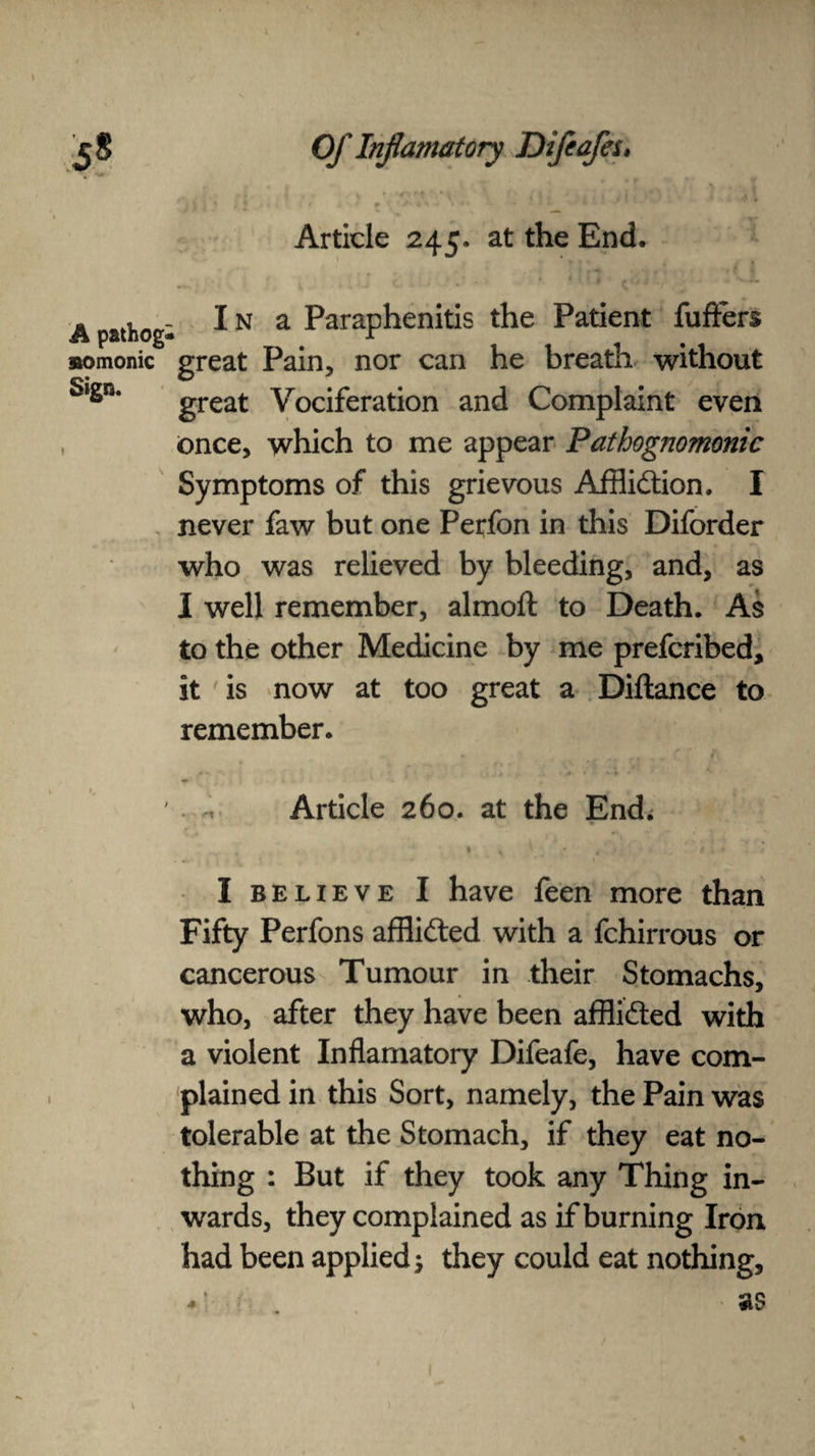 A pathog aomonic Sign. Of Inf amatory Difeafeu s \ * \ , *•! ' Article 245. at the End. I n a Paraphenitis the Patient fuffers great Pain, nor can he breath without great Vociferation and Complaint even once, which to me appear Pathognomonic Symptoms of this grievous Affliction, I never faw but one Perfon in this Diforder who was relieved by bleeding, and, as I well remember, almoft to Death. As to the other Medicine by me prefcribed, it is now at too great a Diftance to remember. Article 260. at the End; . * • * * I believe I have feen more than Fifty Perfons afflicted with a fchirrous or cancerous Tumour in their Stomachs, who, after they have been afflicted with a violent Inflamatory Difeafe, have com¬ plained in this Sort, namely, the Pain was tolerable at the Stomach, if they eat no¬ thing : But if they took any Thing in¬ wards, they complained as if burning Iron had been applied 5 they could eat nothing, • : as 1