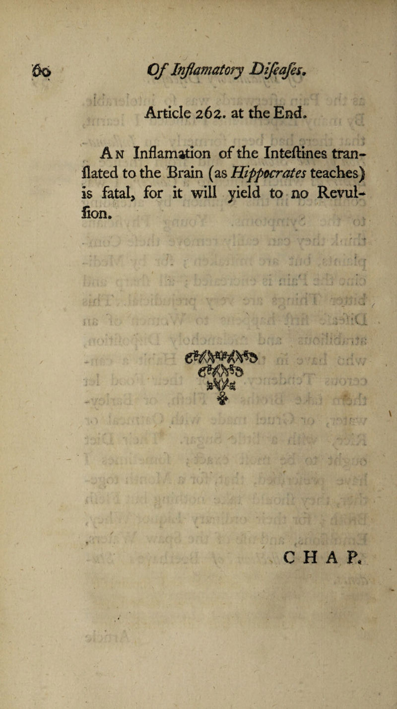 Article 262. at the End, '? .. $ ; . * # A n Inflamation of the Inteftinea tran- r. . , •> . flated to the Brain (as Hippocrates teaches) is fatal, for it will yield to no Revul- fion. : -U • 4 dWs & CHAP,