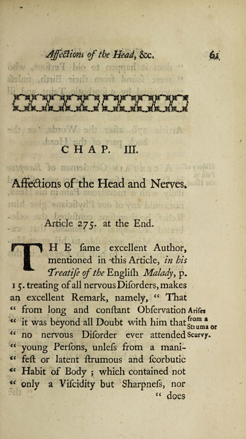 I AffeEtions of the Head, &c„ CHAP. III. . S y r T ' ■ \ ■ ' *■■ ■ ■-1 . * * ■ t _; , f > • ,, j } I | < ♦ • Affections of the Head and Nerves* Article 275. at the End. TH E fame excellent Author, mentioned in ^this Article, in his Treatife of the Englifh Malady, p. 15. treating of all nervous Diforders, makes an excellent Remark, namely, cc That from long and conftant Obfervation Arifes “ it was beyond all Doubt with him thatg™^* 0f “ no nervous Diforder ever attended Scurvy. cc young Perfons, unlefs from a mani- feft or latent ftrumous and fcorbutic cc Habit of Body ; which contained not “ only a Vifcidity but Sharpnefs, nor does