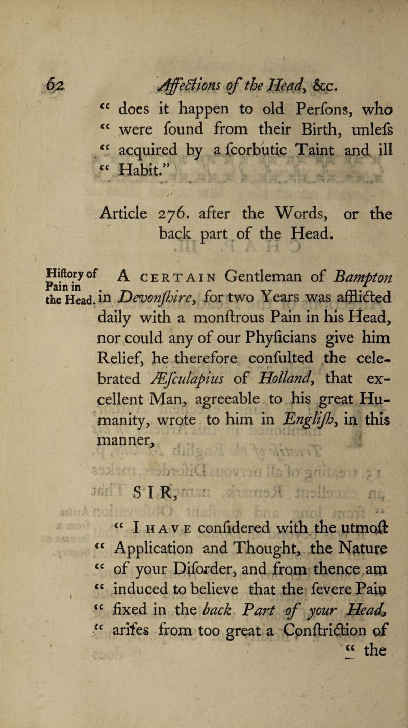 does it happen to old Perfons, who were found from their Birth, unlefs acquired by afcorbutic Taint and ill “ Habit.” cc cc cc Article 276. after the Words, or the back part of the Head. Pain°m ^ ^ certain Gentleman of Bampton the Head, in Devonjhire, for two Years was afflicted daily with a monftrous Pain in his Head, nor could any of our Phyficians give him Relief, he therefore confulted the cele- - *■ . f ‘ brated JEfculapius of Holland, that ex¬ cellent Man, agreeable to his great Hu¬ manity, wrote to him in Englijh, in this manner, , t ■ S I R, <c I h av e confidered with the utmoft Application and Thought, the Nature of your Diforder, and from thence am induced to believe that the fevere Pai$ <c fixed in the back Part of your Head> cc arites from too great a Cpnftriftion of “ the cc cc