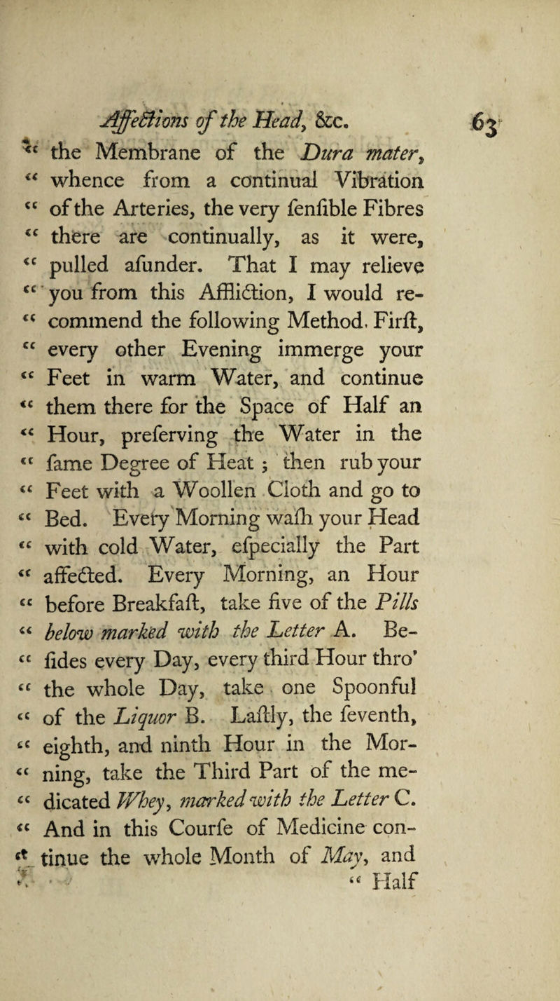 the Membrane of the Dura mater, “ whence from a continual Vibration <c of the Arteries, the very fenfible Fibres “ there are continually, as it were, pulled afunder. That I may relieve <c you from this Affliction, I would re- u commend the following Method, Firft, cc every other Evening immerge your “ Feet in warm Water, and continue <c them there for the Space of Half an fC Hour, preferving the Water in the <c fame Degree of Heat; then rub your “ Feet with a Woollen Cloth and go to « Bed. Every Morning waffl your Head <c with cold Water, efpecially the Part <c affefted. Every Morning, an Hour « before Breakfaft, take five of the Pills “ below marked with the Letter A. Be- « fides every Day, every third Hour thro’ “ the whole Day, take one Spoonful « of the Liquor B. Lafily, the feventh, tc eighth, and ninth Hour in the Mor- « ning, take the Third Part of the me- cc dicated Whey, marked with the Letter C. “ And in this Courfe of Medicine con- ct tinue the whole Month of May, and J <c Half