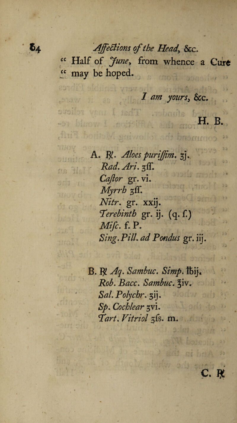 cc Half of funey from whence a Curt “ may be hoped. ^ * * ' ’ ' ( * :■ • * • / / am yours, &c. H. B. . . >J * v / /* ^ 4- j v ^ r f c ^ 3 ^ ■* _ A. $. purijfim. 3j\ Rad.Ari.%ff. Cajlor gr. vi. Myrrh %ff. Nitr. gr. xxij. Terebinth gr. ij. (q. f.) Mifc. f. P. Sing, Pill, ad Pondus gr. ilj. B. $ Aq. Sambuc. ftij. Rob. Bacc. Sambuc. §iv. &z/. Polychr. 3ij. 5^. Cochlear ^vi. Tart. Vitriol jfs. m.