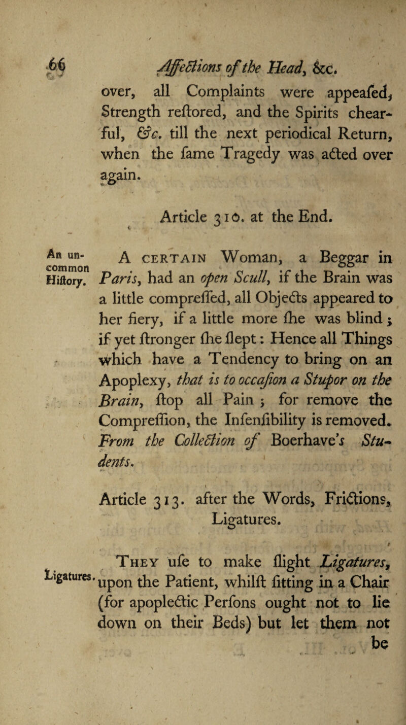 over, all Complaints were appeafed* Strength reftored, and the Spirits chear- ful, &c. till the next periodical Return, when the fame Tragedy was adted over again. Article 310. at the End. An un¬ common Hiftory. •* A certain Woman, a Beggar in Paris, had an open Scull, if the Brain was a little comprefled, all Objedts appeared to her fiery, if a little more fhe was blind ; if yet ftronger fhe flept: Hence all Things which have a Tendency to bring on an Apoplexy, that is to occafion a Stupor on the Brainy flop all Pain ; for remove the Comprefiion, the Infenfibility is removed. From the Collection of Boerhave* Stu¬ dents. Article 313. after the Words, Fridtions, Ligatures. “ i7 7 . . . # They ufe to make flight Ligatures, ligatures. UpQn tke patjent) whilfl: fitting in a Chair (for apopledtic Perfons ought not to lie down on their Beds) but let them not be