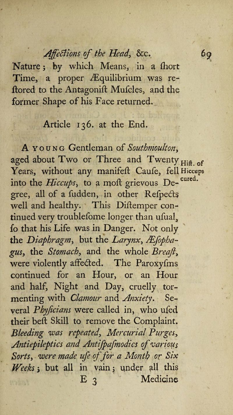 > Nature; by which Means, in a fliort Time, a proper ./Equilibrium was re- ftored to the Antagonift Mufcles, and the former Shape of his Face returned. Article 136. at the End. A Y oung Gentleman of Southmoulton, aged about Two or Three and Twenty Years, without any manifeft Caufe, fell Hiccups into the Hiccups, to a moft grievous De- cur€d* gree, all of a fudden, in other Refped:$ well and healthy. This Diftemper con¬ tinued very troublefome longer than ufual^ fo that his Life was in Danger. Not only the Diaphragm, but the Larynx, JEfopha- gus, the Stomach, and the whole Breajl, were violently affected. The Paroxyfms continued for an Hour, or an Hour and half, Night and Day, cruelly tor¬ menting with Clamour and Afixiety. Se¬ veral Phyfecians were called in, who ufed their beft Skill to remove the Complaint. Bleeding was repeated, Mercurial Purges, Antiepileptics and Antifpafmodics of various Sorts, were made ufe of for a Month or Six Weeks 5 but all in vain y qnder all this E 3 Medicine