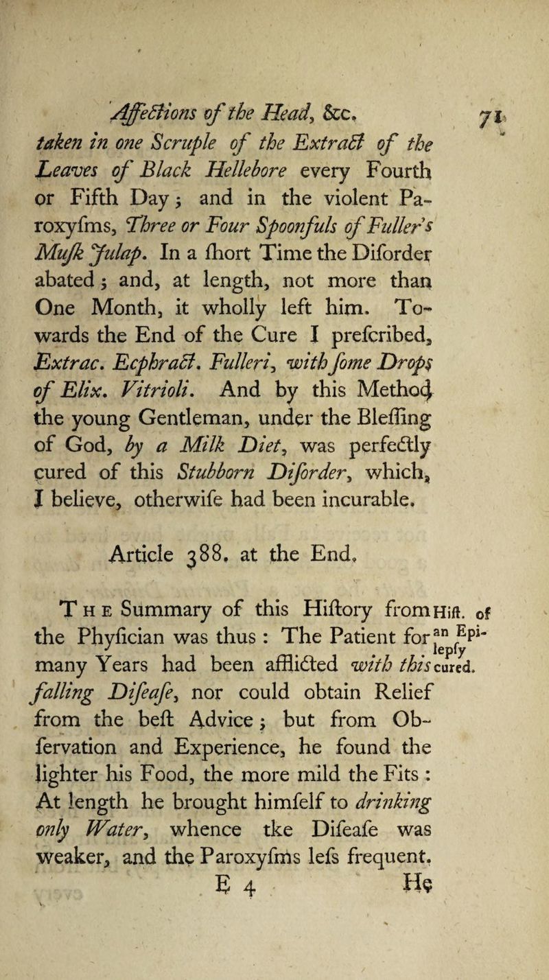 taken in one Scruple of the Extract of the Leaves of Black Hellebore every Fourth or Fifth Day j and in the violent Pa- roxyfms, Three or Four Spoonfuls of Fullers Mufk Jidap. In a fhort Time the Diforder abated 3 and, at length, not more than One Month, it wholly left him. To¬ wards the End of the Cure I prefcribed, Extrac. Ecphraffi. Fulleri, withfome Drops of Elix. Vitrioli. And by this MethocJ the young Gentleman, under the Bleffing of God, by a Milk Diet, was perfedlly cured of this Stubborn Diforder, which, I believe, otherwife had been incurable. Article 388, at the End. The Summary of this Hiftory fromHift. of the Phyfician was thus : The Patient for pi' many Years had been afflicted with thiscuud. falling Difeafe, nor could obtain Relief from the beft Advice; but from Ob- fervation and Experience, he found the lighter his Food, the more mild the Fits : At length he brought himfelf to drinking only Water, whence tke Difeafe was weaker, and the Paroxyfms lefs frequent. E 4 H§