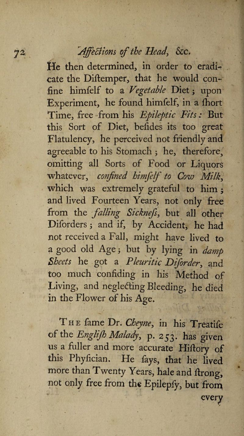 He then determined, in order to eradi¬ cate the Diftemper, that he would con¬ fine himfelf to a Vegetable Diet; upon Experiment, he found himfelf, in a fhort Time, free from his Epileptic Fits: But this Sort of Diet, befides its too great Flatulency, he perceived not friendly and agreeable to his Stomach ; he, therefore, omitting all Sorts of Food or Liquors whatever, confined himfelf to Cow Milk, which was extremely grateful to him; and lived Fourteen Years, not only free from the falling Sicknefs, but all other Diforders; and if, by Accident, he had not received a Fall, might have lived to a good old Age; but by lying in damp Sheets he got a Pleuritic Diforder, and too much confiding in his Method of Living, and negleding Bleeding, he died in the Flower of his Age. The fame Dr. Cheyne, in his Treatife of the Englifh Malady, p. 253. has given us a fuller and more accurate Hiftory of this Phyfician. He fays, that he lived more than Twenty Years, hale and ftrong, not only free from the Epilepfy, but front /