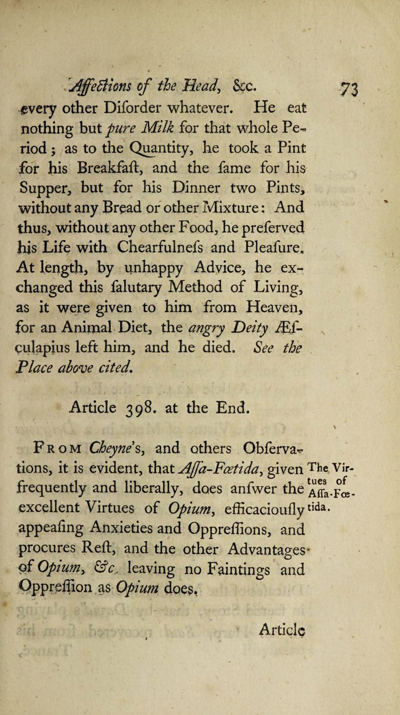 every other Diforder whatever. He eat nothing but pure Milk for that whole Pe-. riod y as to the Quantity, he took a Pint for his Breakfaft, and the fame for his Supper, but for his Dinner two Pints, without any Bread or other Mixture: And thus, without any other Food, he preferved his Life with Chearfulnefs and Pleafure, At length, by unhappy Advice, he ex¬ changed this falutary Method of Living, as it were given to him from Heaven, for an Animal Diet, the angry Deity JE{- culapius left him, and he died. See the Place above cited. \ ' • t _ „ * Article 398. at the End. * ' From Cheyne s, and others Qbferva** tions, it is evident, that AJJ'a-Foetida, given The Vir- frequently and liberally, does anfwer the ^-Fa- excellent Virtues of Opium, efficaciouflytida- appealing Anxieties and Oppreffions, and procures Reft, and the other Advantages* of Opium> &c. leaving no Faintings and Opprefiion as Opium does.