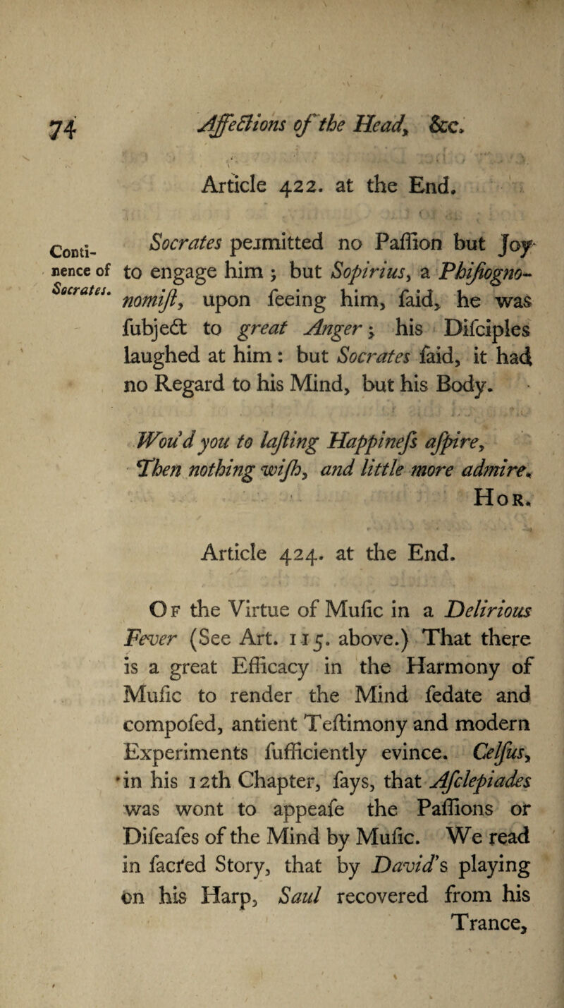 I 74 Conti¬ nence of Socrates. AffeBions of the Hcady &c> . \ Article 422. at the End, \ \ » * •5 # ‘c , . ' Socrates peamitted no Paffion but joy- to engage him ; but Sopirius, a Phifiogm- nomijt, upon feeing him, faid, he was fubjedl to great Anger; his Dilciples laughed at him: but Socrates faid, it had no Regard to his Mind, but his Body. Woud you to lajiing Happinefs afpirey \Then nothing wijhy and little more admire, Hor. Article 424. at the End. Of the Virtue of Mufic in a Delirious Fever (See Art. 115. above.) That there is a great Efficacy in the Harmony of Mufic to render the Mind fedate and compofed, antient Teftimony and modern Experiments fufficiently evince. Celfusy • in his 12th Chapter, fays, that Afclepiades was wont to appeafe the Paffions or Difeafes of the Mind by Mufic. We read in facfed Story, that by Davids playing on his Harp, Saul recovered from his Trance, \