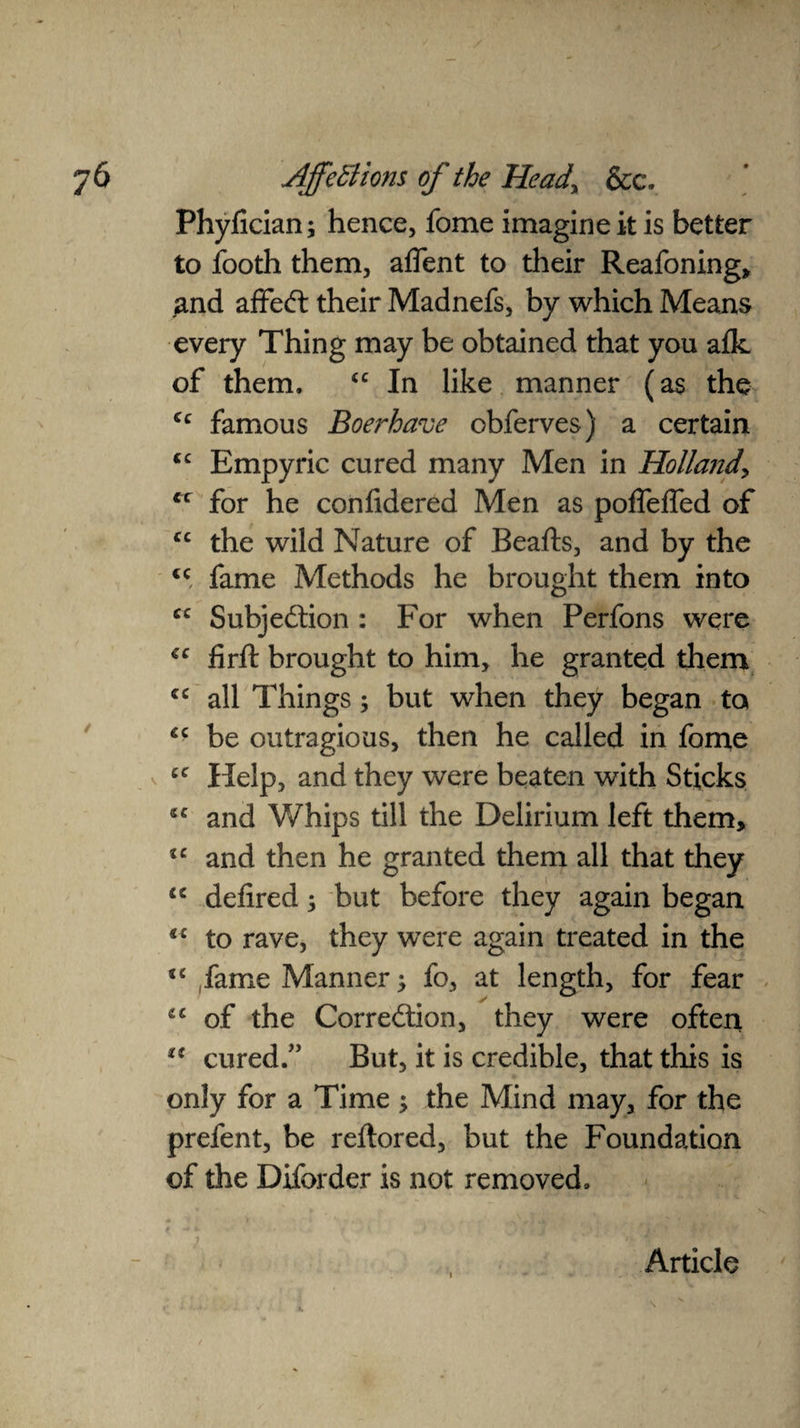 Phyfician; hence, fome imagine it is better to footh them, afient to their Reafoning, 2nd affeCt their Madnefs, by which Means every Thing may be obtained that you afk of them. <c In like manner (as the- cc famous Boerhave obferves) a certain “ Empyric cured many Men in Holland for he confidered Men as poffeffed of cc the wild Nature of Beafts, and by the <c fame Methods he brought them into cc Subjection : For when Perfons were cc firft brought to him, he granted them all Things; but when they began to *c be outragious, then he called in fome cc Help, and they were beaten with Sticks 5C and Whips till the Delirium left them, tc and then he granted them all that they u defired; but before they again began to rave, they were again treated in the u fame Manner; fo, at length, for fear of the Correction, they were often cured.” But, it is credible, that this is only for a Time ; the Mind may, for the prefent, be reftored, but the Foundation of the Diforder is not removed. * ► .. s f * * ' • 'l' . r j I Article \