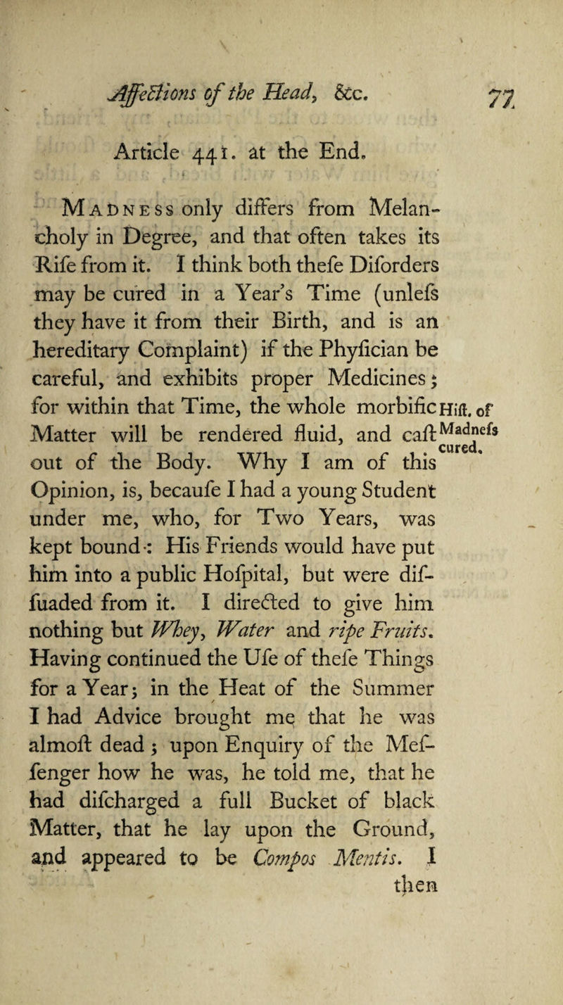 Article 441. at the End. Madness only differs from Melan¬ choly in Degree, and that often takes its Rife from it. I think both thefe Diforders may be cured in a Year’s Time (unlefs they have it from their Birth, and is an hereditary Complaint) if the Phyfician be careful, and exhibits proper Medicines* for within that Time, the whole morbific Hift. of Matter will be rendered fluid, and caftMad”efc cured. out of the Body. Why I am of this Opinion, is, becaufe I had a young Student under me, who, for Two Years, was kept bound-: His Friends would have put him into a public Hofpital, but were dif- fuaded from it. I direded to give him nothing but Whey, Water and ripe Fruits. Having continued the Ufe of thefe Things for a Year; in the Heat of the Summer / I had Advice brought me that lie was almoft dead ; upon Enquiry of the Mef- fenger how he was, he told me, that he had difcharged a full Bucket of black Matter, that he lay upon the Ground, and appeared to be Compos Mentis. I then