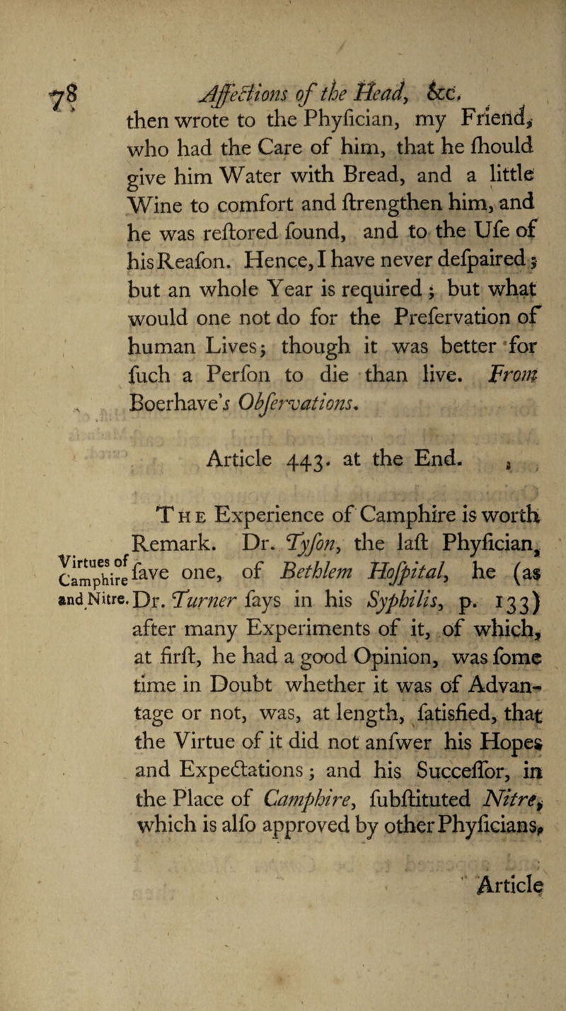 then wrote to the Phyfician, my Friend, who had the Care of him, that he fhould give him Water with Bread, and a little Wine to comfort and ftrengthen him, and he was reltored found, and to the Ufe of hisReafon. Hence, I have never defpaired; but an whole Year is required ; but what would one not do for the Prefervation of human Lives; though it was better *for fuch a Perfon to die than live. From Boerhave i Obfervations. • i *■ f i * \ i ** / * v #. v, i Article 443. at the End. 3 The Experience of Camphire is worth Remark. Dr. Fyfon, the laft: Phyfician, Camphire ^ave one> °f Bethlem Hofpital, he (as and Nitre. J3r. Furner fays in his Syphilis, p. 133) after many Experiments of it, of which, at firft, he had a good Opinion, was fome time in Doubt whether it was of Advan¬ tage or not, was, at length, fatisfied, that the Virtue of it did not anfwer his Hopes and Expeditions; and his SuccelTor, in the Place of Camphire, fubftituted Nitrei which is alfo approved by other Phyficians, ► ' *