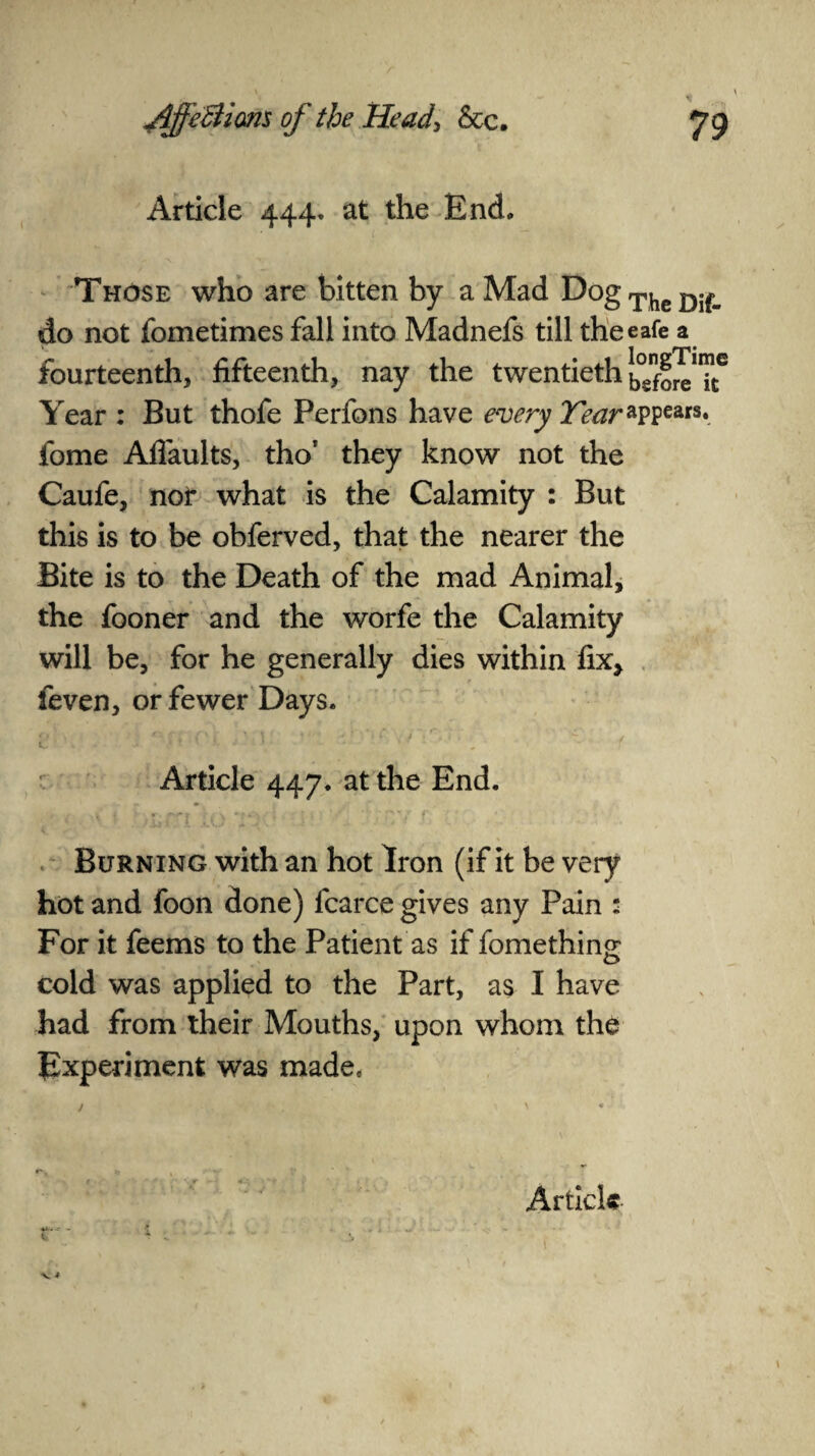 Article 444. at the End, Those who are bitten by a Mad DogTheDif_ do not fometimes fall into Madnefs till theeafe a fourteenth, fifteenth, nay the twentieth Year : But thofe Perfons have every Year*ppears. fome Aflaults, thor they know not the Caufe, nor what is the Calamity : But this is to be obferved, that the nearer the Bite is to the Death of the mad Animal, the fooner and the worfe the Calamity will be, for he generally dies within fix, feven, or fewer Days. , /■» > „ , . i-, ■ .*■ r~- «•> C ‘ v -• * i ' ' j ‘ 4 9 * A \ Article 447. at the End. Burning with an hot Iron (if it be very hot and foon done) fcarce gives any Pain : For it feems to the Patient as if fomething cold was applied to the Part, as I have had from their Mouths, upon whom the Experiment was made. j . « ' •