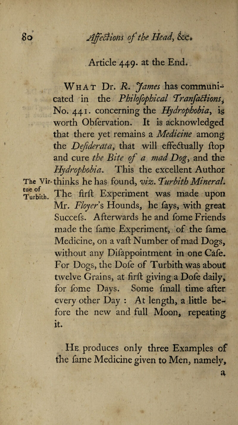 Article 449. at the End* • ✓ i * What Dr. R. James has communi¬ cated in the Philofophical <TranfaElionsi No. 441. concerning the Hydrophobia, h worth Obfervation. It is acknowledged that there yet remains a Medicine among the Defderata, that will effectually flop and cure the Bite of a mad Dog, and the Hydrophobia. This the excellent Author The Vir-thinks he has found, viz. Turbith Mineral. Turbhh. The firft Experiment was made upon Mr. Floyer s Hounds* he fays, with great Succefs. Afterwards he and fome Friends made the fame Experiment, of the fame Medicine, on a vaft Number of mad Dogs, without any Difappointment in one Cafe. For Dogs, the Dofe of Turbith was about twelve Grains, at firft giving a Dofe daily, for fome Days. Some fmall time after every other Day : At length, a little be¬ fore the new and full Moon, repeating it. He produces only three Examples of the fame Medicine given to Men, namely, a