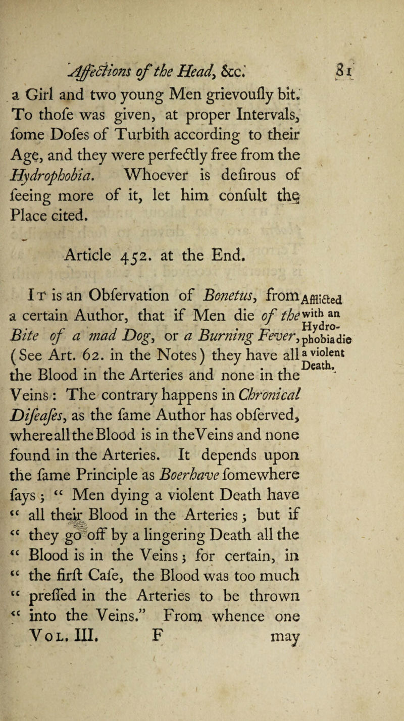 a Girl and two young Men grievoufly bit. To thofe was given, at proper Intervals, fome Dofes of Turbith according to their Age, and they were perfectly free from the Hydrophobia. Whoever is defirous of feeing more of it, let him confult th§ Place cited. Article 452. at the End. IT is an Obfervation of Bonetus, fromAffljfted a certain Author, that if Men die of thewith an Bite of a mad Dog, or a Burning Fever, j^obia die (See Art. 62. in the Notes) they have all^v^ent the Blood in the Arteries and none in the Veins: The contrary happens in Chronical Difeafes, as the fame Author has obferved, where all the Blood is in the Veins and none found in the Arteries. It depends upon the fame Principle as Boerhave fomewhere fays ; “ Men dying a violent Death have <c all their Blood in the Arteries; but if <c they go off by a lingering Death all the <c Blood is in the Veins; for certain, in <c the firft Cafe, the Blood was too much <c preffed in the Arteries to be thrown <c into the Veins.” From whence one VoL. III. F may