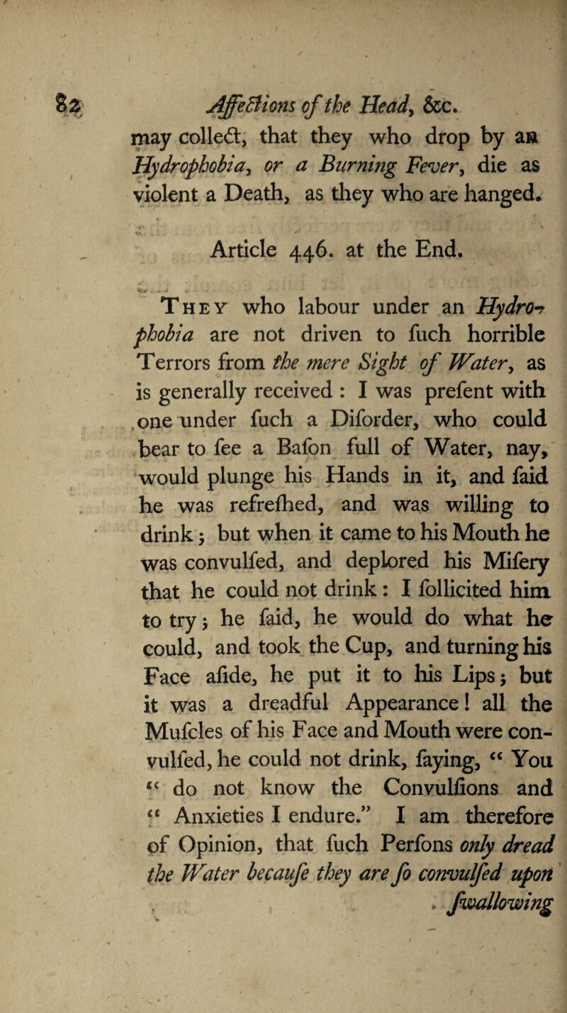 may colled:, that they who drop by a a Hydrophobia, ^ Burning Fever, die as violent a Death, as they who are hanged* V f - Article 446. at the End. They who labour under an Hydro-? phobia are not driven to fuch horrible Terrors from the mere Sight of Water, as is generally received : I was prefent with one under fuch a Diforder, who could bear to fee a Bafon full of Water, nay, would plunge his Hands in it, and faid he was refrefhed, and was willing to drink 5 but when it came to his Mouth he was convulfed, and deplored his Mifery that he could not drink: I follicited him to try; he faid, he would do what he could, and took the Cup, and turning his Face afide, he put it to his Lips $ but it was a dreadful Appearance! all the Mufcles of his Face and Mouth were con¬ vulfed, he could not drink, faying, “ You 4£ do not know the Convulfions and “ Anxieties I endure/1 I am therefore of Opinion, that fuch Perfons only dread the Water becaufe they are fo convulfed upon , /wallowing
