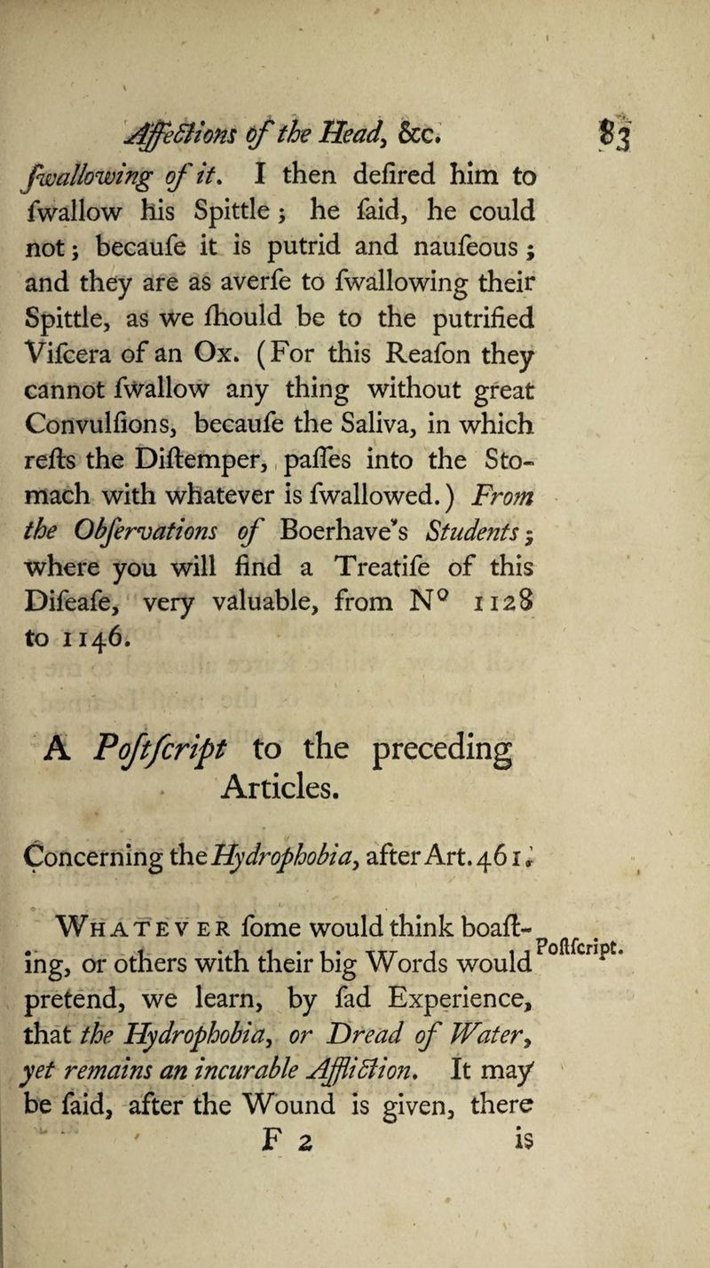 \ Affections of the Head\ &c. S 3 f wallowing of it. I then defired him to fwallow his Spittle; he faid, he could not; becaufe it is putrid and naufeous; and they are as averfe to fwallowing their Spittle, as we fhould be to the putrified Vifcera of an Ox. (For this Reafon they cannot fwallow any thing without great Convulfions, becaufe the Saliva, in which refts the Diftemper, pafies into the Sto¬ mach with whatever is fwallowed.) From the Obfervations of Boerhave*s Students - where you will find a Treatife of this Difeafe, very valuable, from N° 1128 to 1146. A Poftfcript to the preceding Articles. Concerning th ^Hydrophobia, after Art. 461, Whatever fome would think boaft- ing, or others with their big Words would Foflfcn?t' pretend, we learn, by fad Experience, that the Hydrophobia, or Dread of Water> yet remains an incurable Affliction. It may' be faid, after the Wound is given, there F 2 is