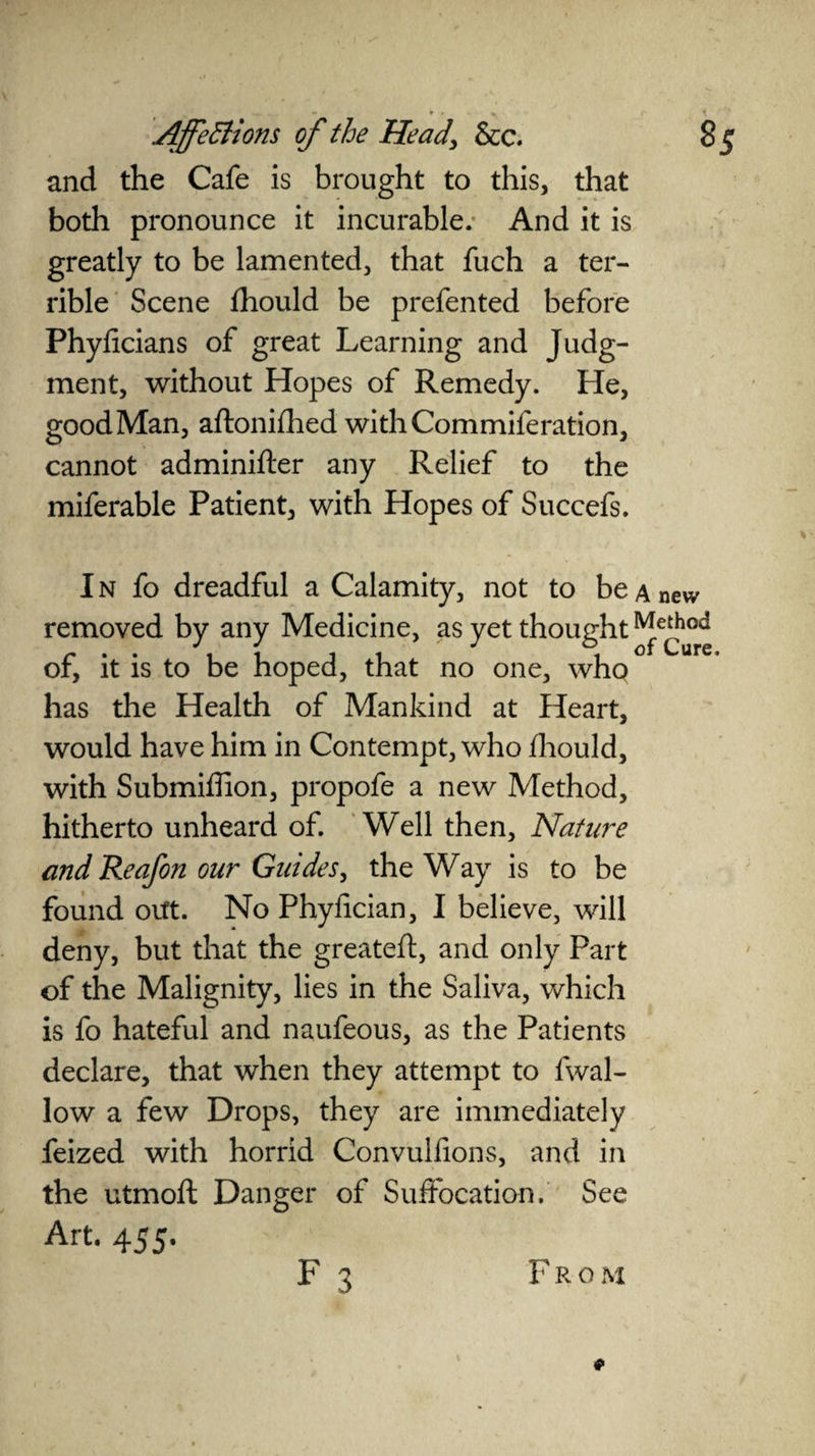 and the Cafe is brought to this, that both pronounce it incurable.- And it is greatly to be lamented, that fuch a ter¬ rible Scene fhould be prefen ted before Phylicians of great Learning and Judg¬ ment, without Hopes of Remedy. He, good Man, aftonifhed with Commiferation, cannot adminifter any Relief to the miferable Patient, with Hopes of Succefs. I n fo dreadful a Calamity, not to be a new removed by any Medicine, as yet thought Method of, it is to be hoped, that no one, who has the Health of Mankind at Heart, would have him in Contempt, who fhould, with Submiffion, propofe a new Method, hitherto unheard of. Well then. Nature and Reafon our Guides, the Way is to be found orft. No Phylician, I believe, will deny, but that the greateft, and only Part of the Malignity, lies in the Saliva, which is fo hateful and naufeous, as the Patients declare, that when they attempt to fwal- low a few Drops, they are immediately feized with horrid Convulfions, and in the utmoft Danger of Suffocation. See Art. 455. F 3 From