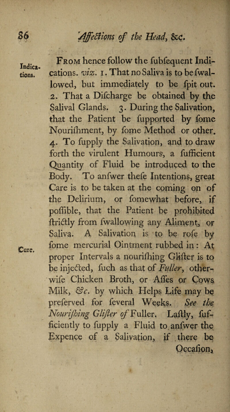 Indica¬ tions. Cure. From hence follow the fubfequent Indi¬ cations. viz. i. That no Saliva is to befwal- lowed, but immediately to be fpit out. 2. That a Difcharge be obtained by the Salival Glands. 3. During the Salivation, that the Patient be fupported by fome Nouriihment, by fome Method or other, 4. To fupply the Salivation, and to draw forth the virulent Humours, a fufficient Quantity of Fluid be introduced to the Body. To anfwer thefe Intentions, great Care is to be taken at the coming on of the Delirium, or fomewhat before, if poffible, that the Patient be prohibited ftridlly from fwallowing any Aliment, or Saliva. A Salivation is to be rofe by fome mercurial Ointment rubbed in : At proper Intervals a nourifhing Giifter is to be injected, fuch as that of Fuller, other- wife Chicken Broth, or Affes or Cows Milk, &c. by which Helps Life may be preferved for feveral Weeks. See the Nourijhing Glifter 0/'Fuller. Laflly, fuf- ficiently to fupply a Fluid to anfwer the Expence of a Salivation, if there be Occafion* !