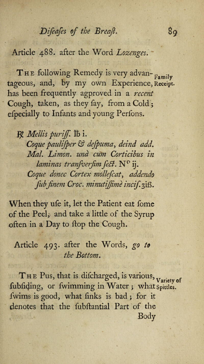 Article 488. after the Word Lozenges. The following Remedy is very advan- Famijy tageous, and, by my own Experience, Receipt, has been frequently agproved in a recent Cough, taken, as they fay, from a Cold; efpecially to Infants and young Perfons. $ Mellis pur iff. K> i. Coque paulifper & defpuma, deind add. Mai. Limon. and cum Corticibus in laminas tranfverfim feB. N° ij. Coque donee Cortex mollefcat, addejido fubfinem Croc. minutijjime inciffft. When they ufe it, let the Patient eat fome of the Peel,- and take a little of the Syrup often in a Day to flop the Cough. Article 493. after the Words, go to the Bottom. The Pus, that is difeharged, is various, Varicty of fubficjing, or fwimming in Water ; what Spittles, fwims is good, what finks is bad; for it denotes that the fubftantial Part of the Body