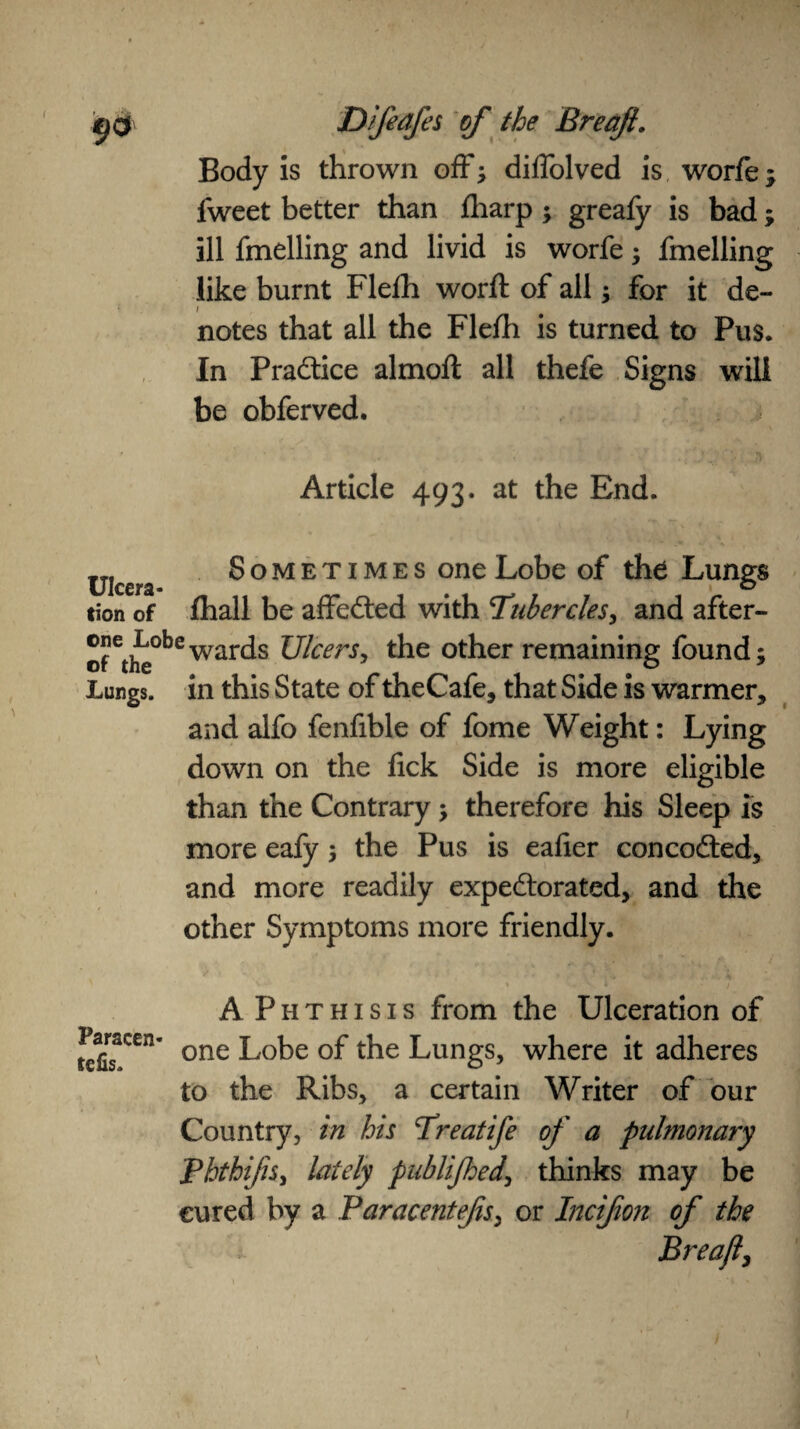 4^ <3 Difeafes of the Breafi. Body is thrown off; diffolved is worfe; fweet better than fharp; greafy is bad; ill fmelling and livid is worfe; fmelling like burnt Flelh word: of all; for it de¬ notes that all the Flefh is turned to Pus. In Practice almoft all thefe Signs will be obferved. Article 493. at the End. TTf Sometimes one Lobe of the Lungs tion of fhall be affedted with Tubercles, and after- ®eti^obewards Ulcers, the other remaining found; Lungs, in this State of theCafe, that Side is warmer, and alfo fenfible of fome Weight: Lying down on the fick Side is more eligible than the Contrary; therefore his Sleep is more eafy; the Pus is ealier concodted, and more readily expectorated, and the other Symptoms more friendly. Paracen- tcfis. A Phthisis from the Ulceration of one Lobe of the Lungs, where it adheres to the Ribs, a certain Writer of our Country, in his Treatife of a pulmonary Phthifis, lately publifhed, thinks may be cured by a Paracentefis, or Incifon of the Breafi, \