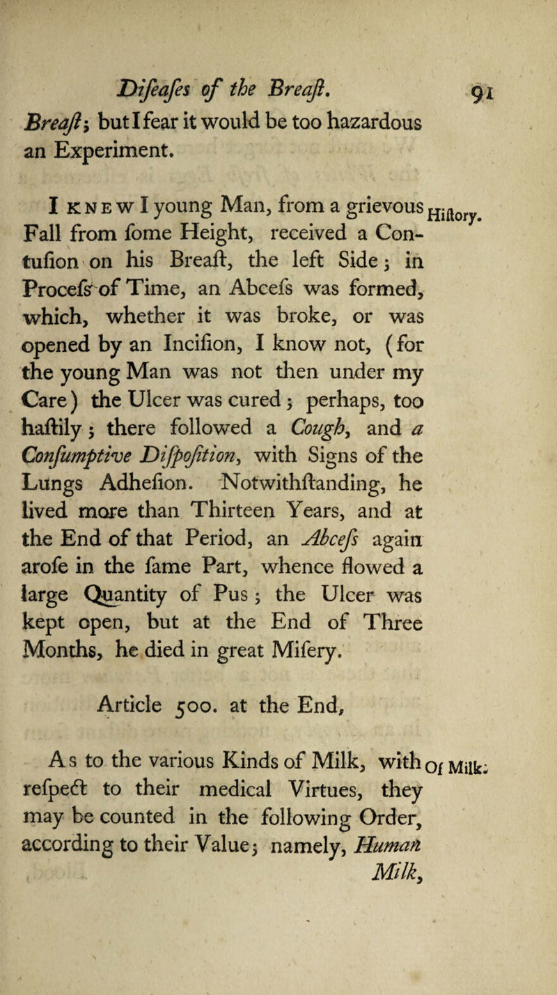 Breaft', but I fear it would be too hazardous an Experiment. I knewI young Man, from a grievous Fall from fome Height, received a Con- tufion on his Breaft, the left Side; in Procefsr of Time, an Abcefs was formed, which, whether it was broke, or was opened by an Inciflon, I know not, (for the young Man was not then under my Care) the Ulcer was cured; perhaps, too haftily ; there followed a Cough, and a Confumptive Difpofttion, with Signs of the Lungs Adhefion. Notwithftanding, he lived more than Thirteen Years, and at the End of that Period, an Abcefs again arofe in the fame Part, whence flowed a large Quantity of Pus; the Ulcer was kept open, but at the End of Three Months, he died in great Mifery. Article 500. at the End, A s to the various Kinds of Milk, with o/ Milk; refpeft to their medical Virtues, they may be counted in the following Order, according to their Value; namely, Human Milk,