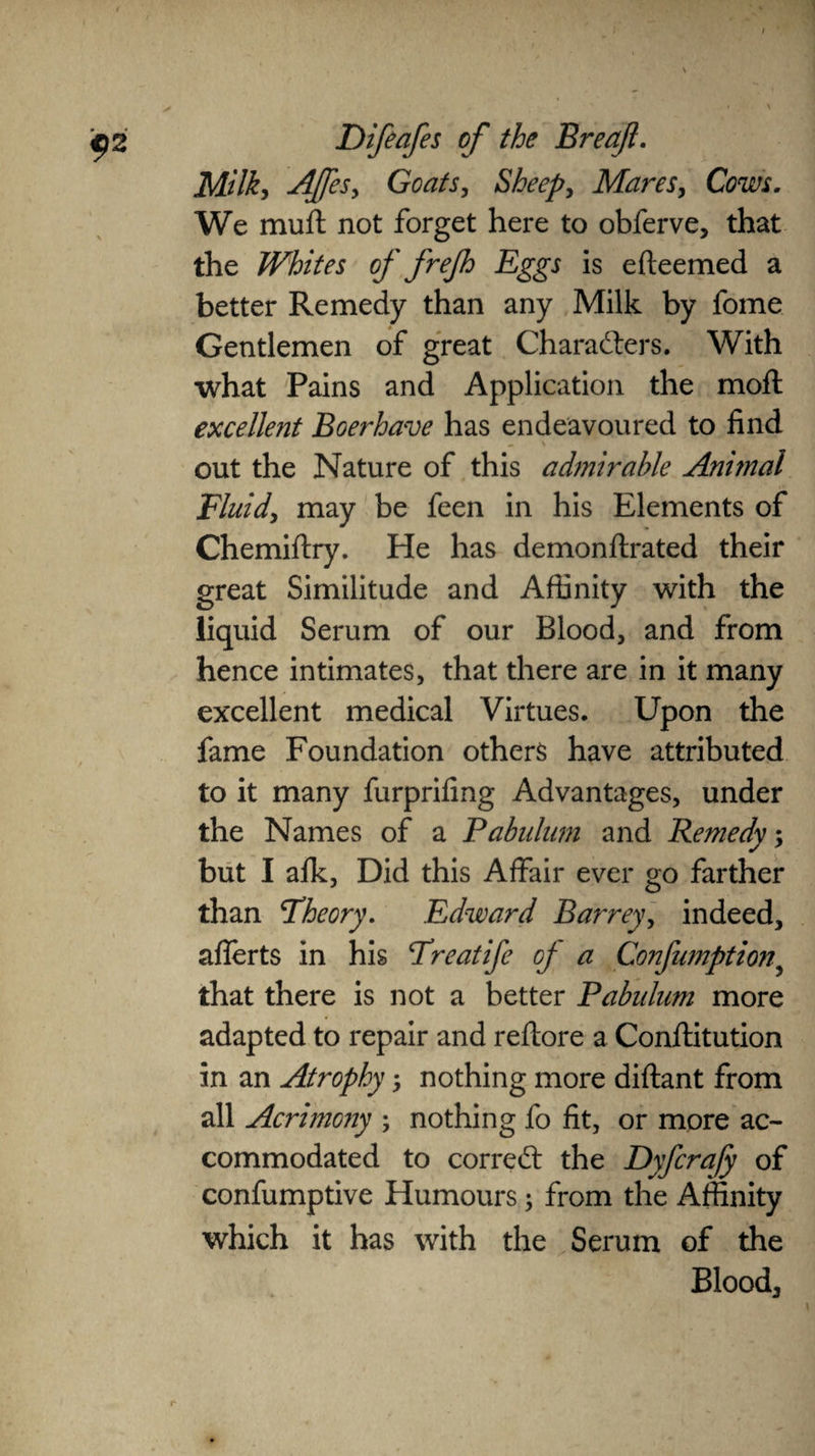 Milky Affes, Goats, Sheep, Mares, Cows. We muft not forget here to obferve, that the Whites of frejh Eggs is e (teemed a better Remedy than any Milk by fome Gentlemen of great Characters. With what Pains and Application the mod excellent Boerhave has endeavoured to find out the Nature of this admirable Animal Fluid, may be feen in his Elements of Chemiflry. He has demonftrated their great Similitude and Affinity with the liquid Serum of our Blood, and from hence intimates, that there are in it many excellent medical Virtues. Upon the fame Foundation others have attributed to it many furprifing Advantages, under the Names of a Pabulum and Remedy; but I afk, Did this Affair ever go farther than Theory. Edward Barrey, indeed, aflerts in his Treat ife of a Confumptionr that there is not a better Pabulum more adapted to repair and reflore a Conftitution in an Atrophy, nothing more diftant from all Acrimony ; nothing fo fit, or more ac¬ commodated to correCt the Dyfcra/y of confumptive Humours 3 from the Affinity which it has with the Serum of the Blood,