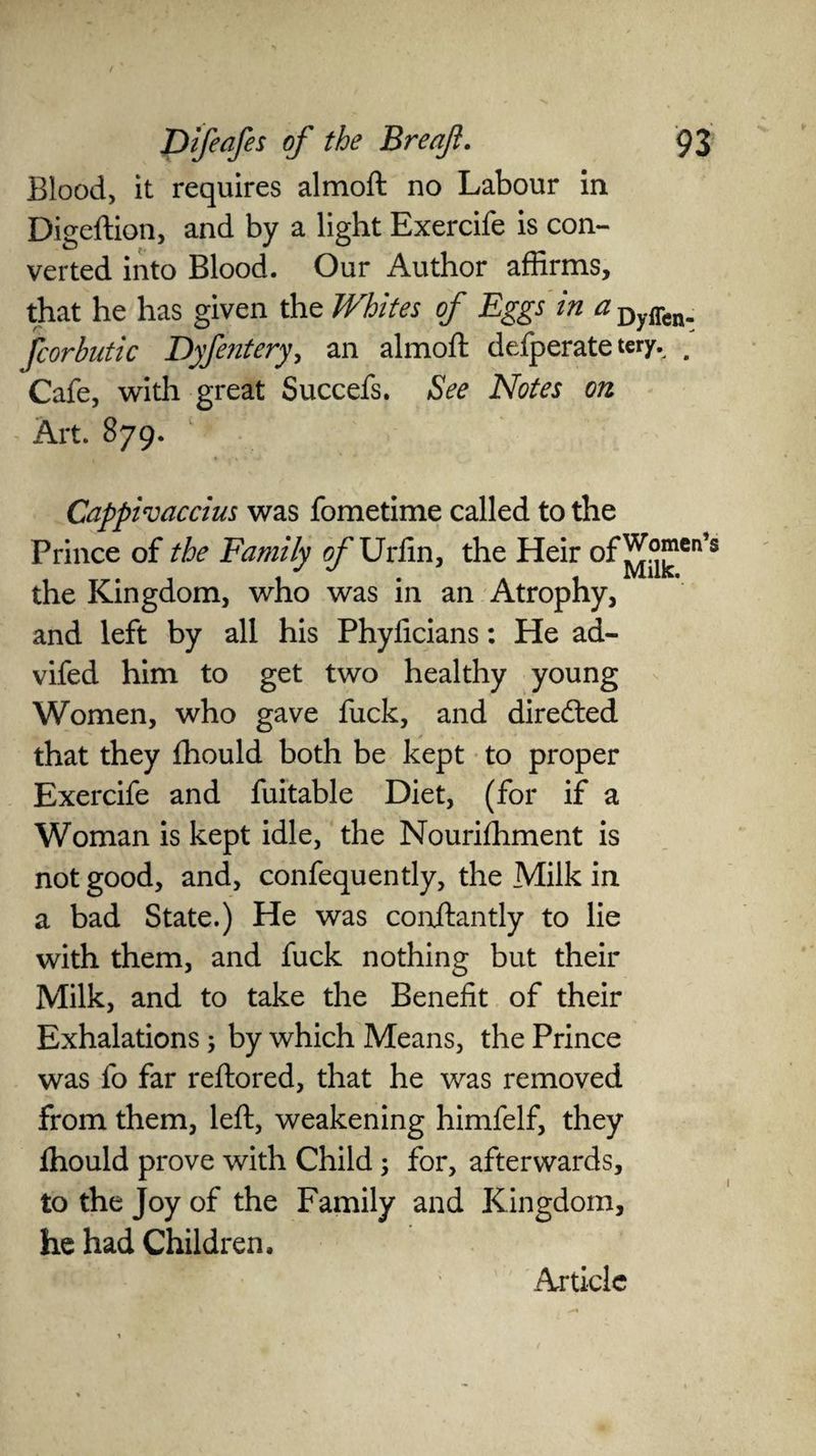 Blood, it requires almoft no Labour in Digeftion, and by a light Exercife is con¬ verted into Blood. Our Author affirms, that he has given the Whites of Eggs in a Dyffcn. fcorbutic Dyfentery, an almoft defperate tery. a Cafe, with great Succefs. See Notes on Art. 879. Cappivaccius was fometime called to the Prince of the Family of Uriin, the Heir °f^k-icn,s the Kingdom, who was in an Atrophy, and left by all his Phyficians: He ad- vifed him to get two healthy young Women, who gave fuck, and directed that they fhould both be kept to proper Exercife and fuitable Diet, (for if a Woman is kept idle, the Nourishment is not good, and, confequently, the Milk in a bad State.) He was conftantly to lie with them, and fuck nothing but their Milk, and to take the Benefit of their Exhalations; by which Means, the Prince was fo far reftored, that he was removed from them, left, weakening himfelf, they fhould prove with Child; for, afterwards, to the Joy of the Family and Kingdom, he had Children,