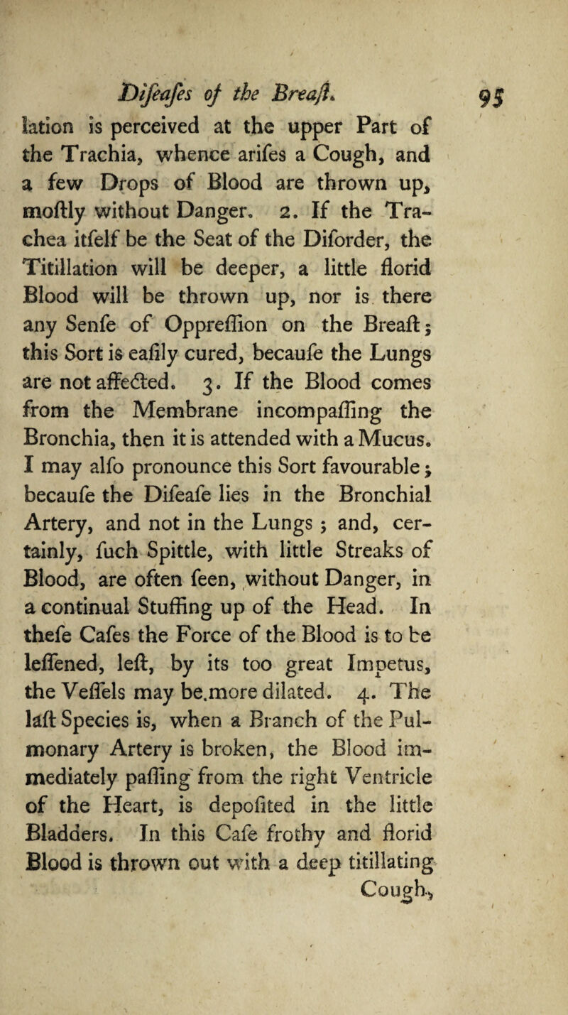 lation is perceived at the upper Part of the Trachia, whence arifes a Cough, and a few Drops of Blood are thrown up, moftly without Danger, 2. If the Tra¬ chea itfelf be the Seat of the Diforder, the Titillation will be deeper, a little florid Blood will be thrown up, nor is there any Senfe of Oppreflion on the Breaft; this Sort is eafily cured, becaufe the Lungs are not affedted. 3. If the Blood comes from the Membrane incompafling the Bronchia, then it is attended with a Mucus. I may alfo pronounce this Sort favourable ; becaufe the Difeafe lies in the Bronchial Artery, and not in the Lungs ; and, cer¬ tainly, fuch Spittle, with little Streaks of Blood, are often feen, without Danger, in a continual Stuffing up of the Head. In thefe Cafes the Force of the Blood is to be leflened, left, by its too great Impetus, the Veflels may be.more dilated. 4. The laft Species is, when a Branch of the Pul¬ monary Artery is broken, the Blood im¬ mediately pafiing from the right Ventricle of the Heart, is depofited in the little Bladders. In this Cafe frothy and florid Blood is thrown out with a deep titillating /