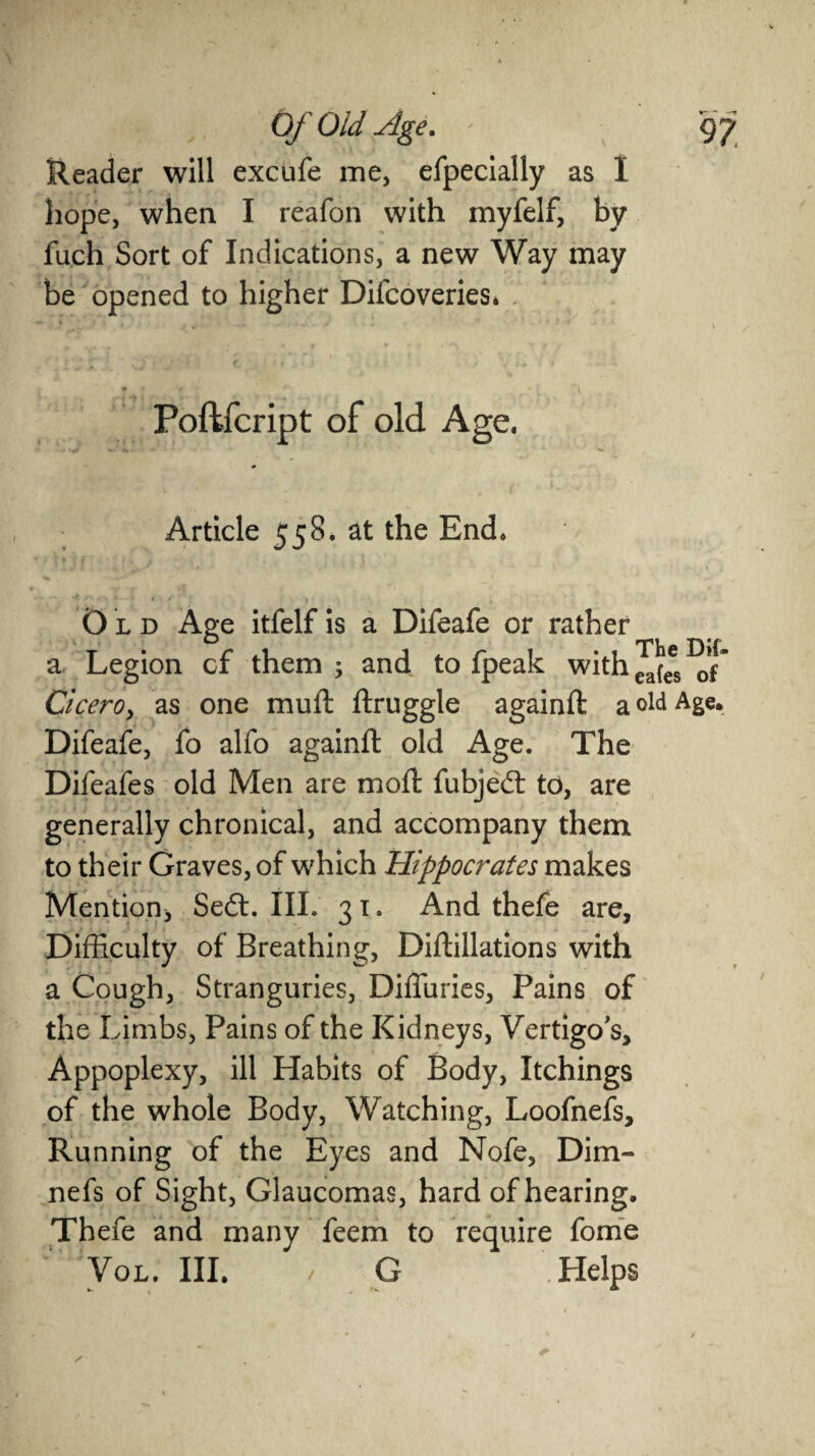 Reader will excufe me, efpecially as I hope, when I reafon with myfelf, by fuch Sort of Indications, a new Way may be opened to higher Difcoveries. Poftfcript of old Age. Article 558. at the End. Old Age itfelf is a Difeafe or rather a Legion cf them ; and to fpeak with ^(ees ^ Cicero, as one muft ftruggle againft a old ASe* Difeafe, fo alfo againft old Age. The Difeafes old Men are moft fubjed to, are generally chronical, and accompany them to their Graves, of which Hippocrates makes Mention, Sed. III. 31. And thefe are. Difficulty of Breathing, Diftillations with a Cough, Stranguries, Diffuries, Pains of the Limbs, Pains of the Kidneys, Vertigo's, Appoplexy, ill Habits of Body, Itchings of the whole Body, Watching, Loofnefs, Running of the Eyes and Nofe, Dim- nefs of Sight, Glaucomas, hard of hearing. Thefe and many feem to require forne Vol. III. ■/ G .Helps
