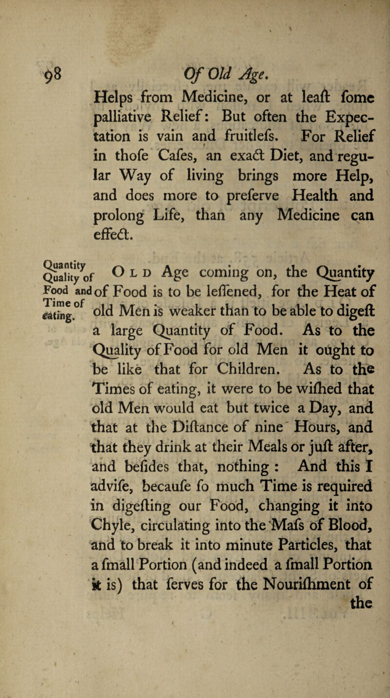 \ Helps from Medicine, or at leaft fome palliative Relief: But often the Expec¬ tation is vain and fruitlefs. For Relief # in thofe Cafes, an exadt Diet, and regu¬ lar Way of living brings more Help, and does more to preferve Health and prolong Life, than any Medicine can effedt. Quality^of °1D Age coming on, the Quantity Food and of Food is to be leffened, for the Heat of eating.0f °ld Men is weaker than to be able to digeft a large Quantity of Food. As to the Quality of Food for old Men it ought to be like that for Children. As to the Times of eating, it were to be wiftied that old Men would eat but twice a Day, and that at the Diftance of nine Hours, and that they drink at their Meals or juft after, and befides that, nothing : And this I advife, becaufe fo much Time is required in digefting our Food, changing it into Chyle, circulating into the Mafs of Blood, and to break it into minute Particles, that a fmall Portion (and indeed a fmall Portion k is) that ferves for the Nourishment of the