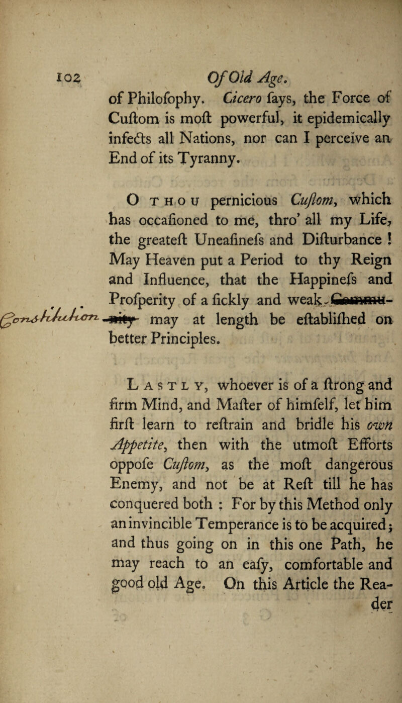 of Philofophy. Cicero (,ays, the Force of Cuftom is moil powerful, it epidemically infers all Nations, nor can I perceive an End of its Tyranny. O thou pernicious Cuftom, which has occafioned to me, thro’ all my Life, the greateft Uneafinefs and Difturbance ! May Heaven put a Period to thy Reign and Influence, that the Happinefs and Profperity of a fickly and weakrfiMTimu- -mty may at length be eftablifhed on better Principles. Lastly, whoever is of a ftrong and firm Mind, and Mailer of himfelf, let him firil learn to reilrain and bridle his own Appetite, then with the utmoft Efforts oppofe Cuftom, as the moil dangerous Enemy, and not be at Reft till he has conquered both : For by this Method only an invincible Temperance is to be acquired $ and thus going on in this one Path, he may reach to an eafy, comfortable and good old Age. On this Article the Rea¬ der /