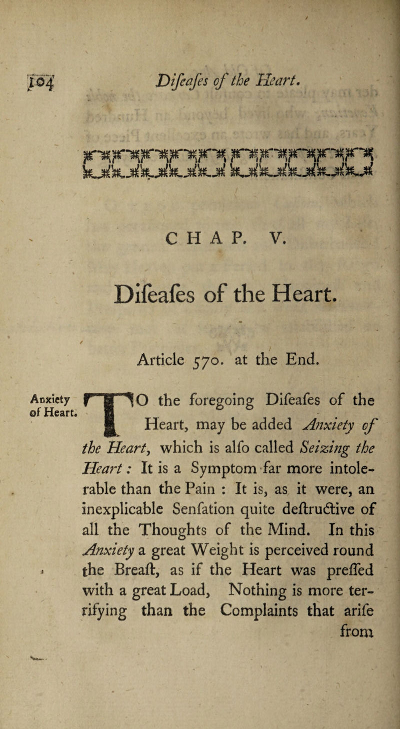 > Difeafes of the Heart. CHAP. V. ■A' Difeafes of the Heart. Article 570. at the End. O the foregoing Difeafes of the Heart, may be added Anxiety of Anxiety of Heart. the Heart, which is alfo called Seizing the Heart: It is a Symptom far more intole¬ rable than the Pain : It is, as it were, an inexplicable Senfation quite deftrudtive of all the Thoughts of the Mind. In this Anxiety a great Weight is perceived round the Breaft, as if the Heart was preffed with a great Load, Nothing is more ter¬ rifying than the Complaints that arife from Smr**.