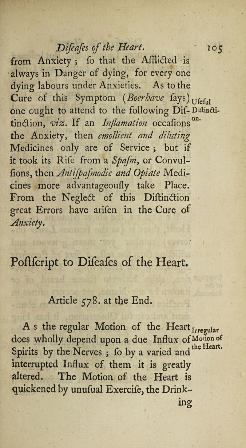 on. from Anxiety ; fo that the Afflided is always in Danger of dying, for every one dying labours under Anxieties. As to the Cure of this Symptom (Boerhave fays)u{-eful one ought to attend to the following Dif-Minai- tindion, viz. If an Injlamation occafions the Anxiety, then emollient and diluting Medicines only are of Service but if it took its Rife from a Spafm, or Convul- fions, then Antifpafmodic and Opiate Medi¬ cines more advantageoufly take Place. From the Negled of this Diftindion great Errors have arifen in the Cure of Anxiety. Poftfcript to Difeafes of the Heart. Article 578. at the End. As the regular Motion of the Heart riTCguiar does wholly depend upon a due Influx ofMorionof Spirits by the Nerves ; fo by a varied andtheHeart* interrupted Influx of them it is greatly altered. The Motion of the Heart is quickened by unufual Exercife3 the Drink¬ ing