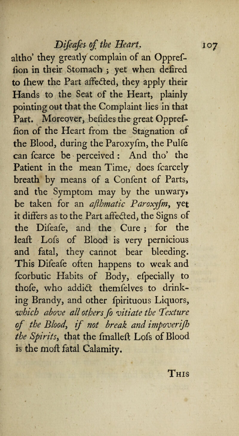 altho’ they greatly complain of an Oppref- fion in their Stomach ; yet when defired to ihew the Part affedted, they apply their Hands to the Seat of the Heart, plainly pointing out that the Complaint lies in that Part. Moreover, befides the great Oppref- fion of the Heart from the Stagnation of the Blood, during the Paroxyfm, the Pulfe can fcarce be * perceived : And tho’ the Patient in the mean Time, does fcarcely breath by means of a Confent of Parts, and the Symptom may by the unwary* be taken for an ajihmatic Paroxyfm, yet it differs as to the Part affedted, the Signs of the Difeafe, and the Cure ; for the leaft Lofs of Blood is very pernicious and fatal, they cannot bear bleeding. This Difeafe often happens to weak and fcorbutic Habits of Body, efpecially to thofe, who addidt themfelves to drink¬ ing Brandy, and other fpirituous Liquors, which above all others fo vitiate the Pexture of the Blood\ if not break and imp over if the Spirits, that the fmalleft Lofs of Blood is the moft fatal Calamity. This