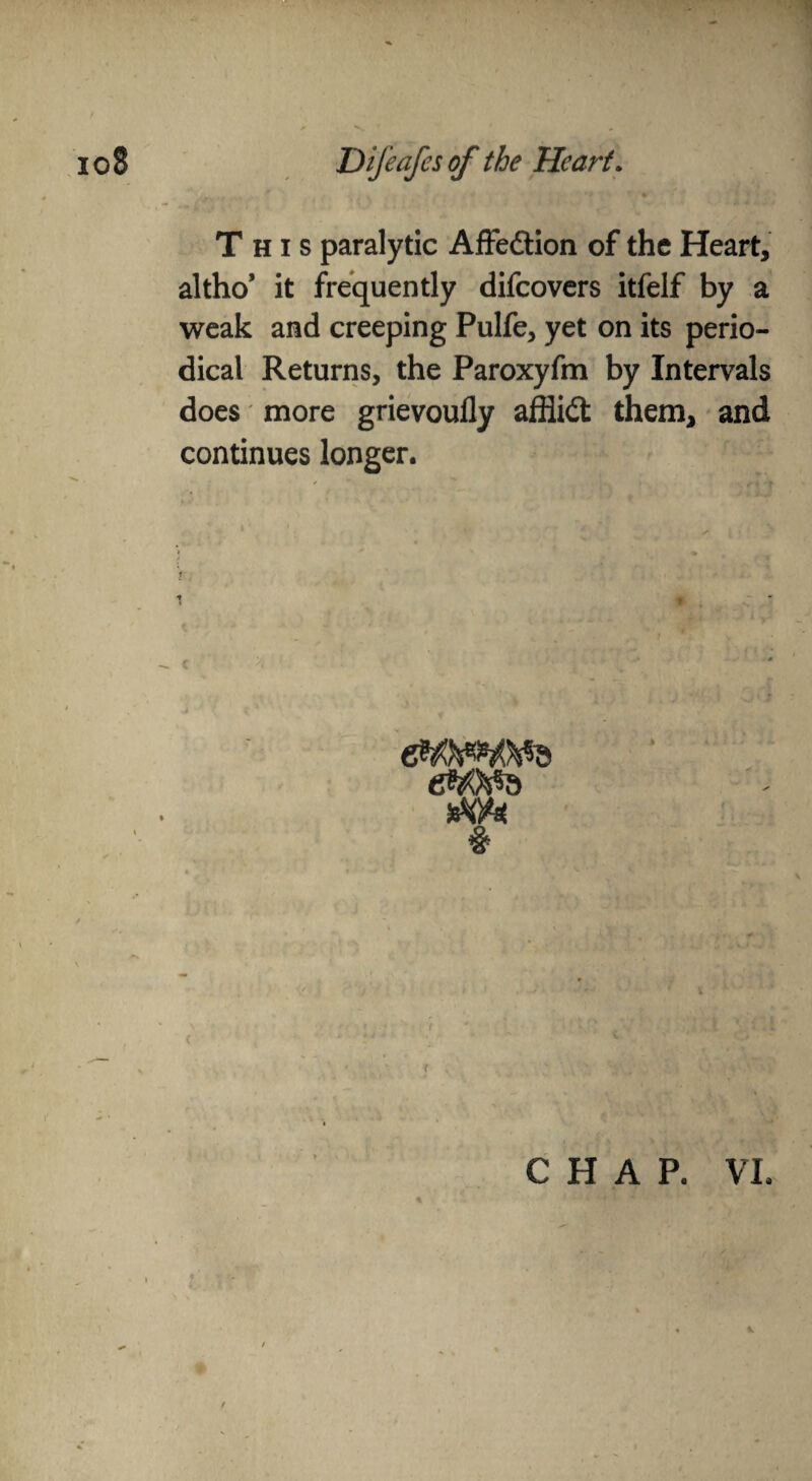 This paralytic Affedlion of the Heart, altho* it frequently difeovers itfelf by a weak and creeping Pulfe, yet on its perio¬ dical Returns, the Paroxyfm by Intervals does more grievoufly afflidt them, and continues longer. CHAP. VI. /