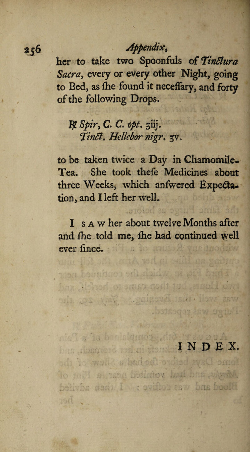 \ Appendix, her to take two Spoonfuls of TinStura Sacra, every or every other Night, going to Bed, as ihe found it neceffary, and forty of the following Drops. Spir> C. C, opt. giij. cpinB* Hellebor nigr. 5V. to be taken twice a Day in Chamomile- Tea. She took thefe Medicines about three Weeks, which anfwered ExpedU* tion, and I left her well* • -* » *» ' • - » • *>• - - v' <9 I saw her about twelve Months after and Ihe told me, fhe had continued well ever lince. INDEX.
