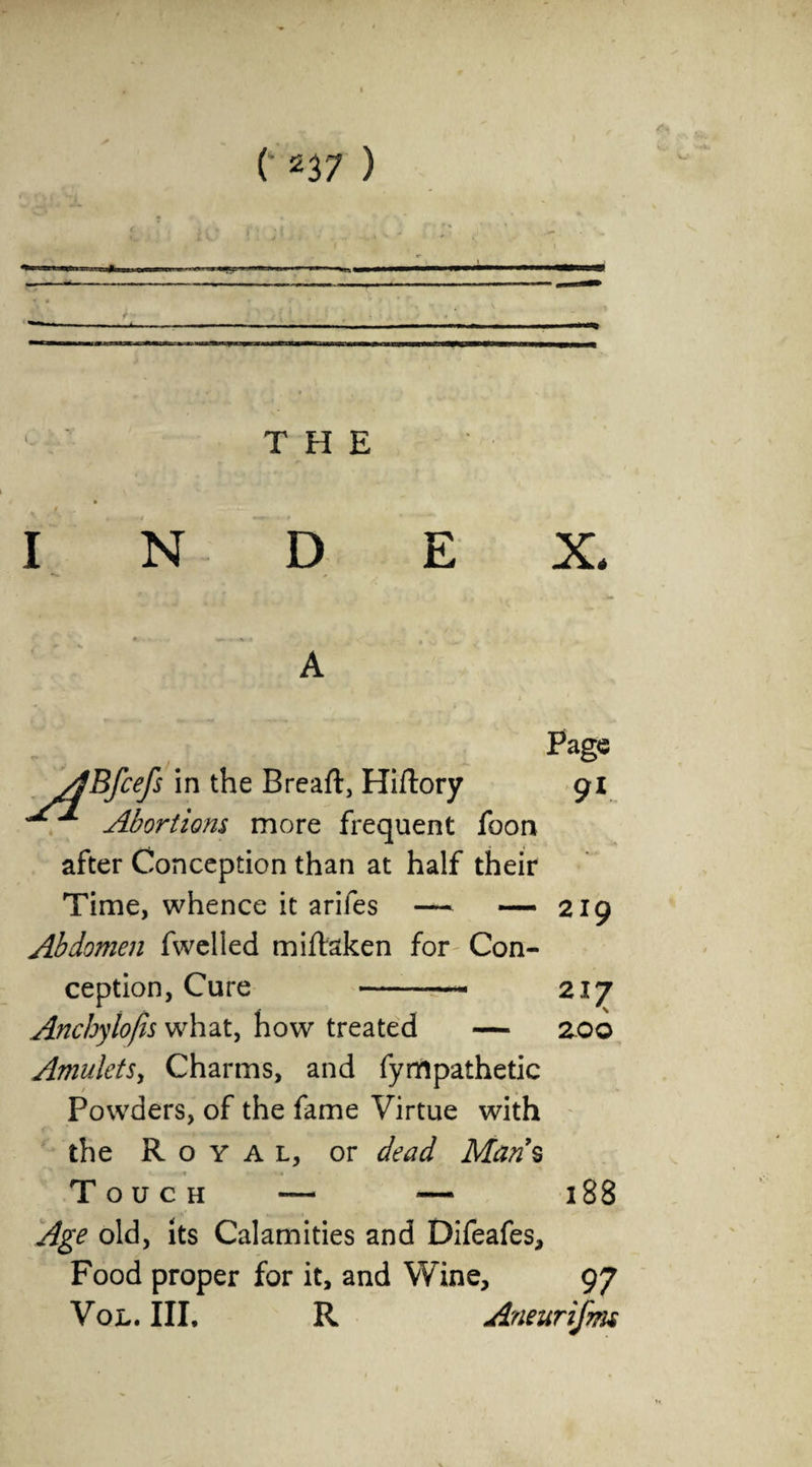 z1- . — ** THE I N D E X. Page ABfcefs in the Breaft, Hiftory 91 Abortions more frequent foon after Conception than at half their Time, whence it arifes — — 219 Abdomen fwelled miftaken for Con¬ ception, Cure -— 217 Anchylofis what, how treated — zoo AmuletSy Charms, and fympathetic Powders, of the fame Virtue with the Royal, or dead Mans Touch — — 188 Age old, its Calamities and Difeafes, Food proper for it, and Wine, 97 VOL. III. R Aneurifm