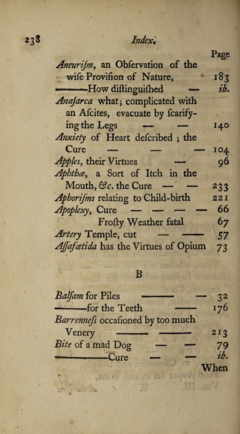 Page Aneurijm, an Obfervation of the wife Provifion of Nature, 183 ———How diftinguifhed — ib. Anafarca what- complicated with an Afcites, evacuate by fcarify- ing the Legs — — 140 Anxiety of Heart deferibed ; the Cure — — — 104 Apples, their Virtues — 96 Aphtha, a Sort of Itch in the Mouth, &c. the Cure — — 233 Aphorifms relating to Child-birth 221 Apoplexy, Cure — — — — 66 Frofty Weather fatal 67 Artery Temple, cut — ■ 57 AJfafcetida has the Virtues of Opium 73 B Balfam for Piles -for the Teeth Barremiefs occasioned by too much Venery — - —- ■ < — Bite of a mad Dog — — -w  —-Cure — — - 32 176 213 79 ib. When