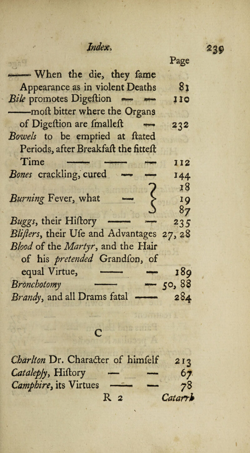 Page --When the die, they fame Appearance as in violent Deaths Bile promotes Digeftion — »— -mo ft bitter where the Organs of Digeftion are fmalleft ~ Bowels to be emptied at ftated Periods, after Breakfaft the fitteft Time -~ — Bones crackling, cured — — Bu?~ning Fever, what BuggSy their Hiftory BliJlerSy their Ufe and Advantages Blood of the Martyr, and the Hair of his pretended Grandfon, of equal Virtue, - — Bronchotomy — Brandy, and all Drams fatal —— 8j no 232 112 144 18 19 87 235 27> 28 C Charlton Dr. Character of himfelf 213 Catalepjy, Hiftory — — 67 Camfhire} its Virtues —— 78 R 2 Catarrh